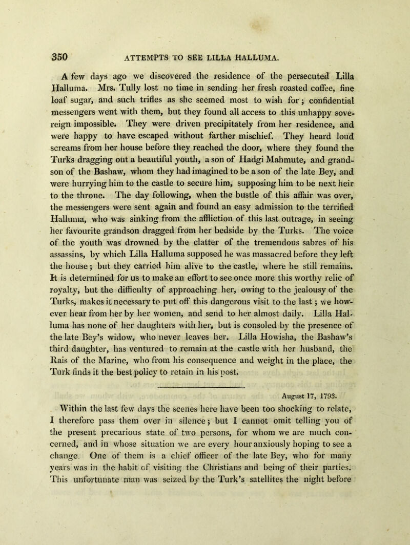 A few days ago we discovered the residence of the persecuted Lilia Halluma. Mrs. Tully lost no time in sending her fresh roasted coffee, fine loaf sugar, and such trifles as she seemed most to wish for; confidential messengers went with them, but they found all access to this unhappy sove- reign impossible. They were driven precipitately from her residence, and were happy to have escaped without farther mischief. They heard loud screams from her house before they reached the door, where they found the Turks dragging out a beautiful youth, a son of Hadgi Mahmute, and grand- son of the Bashaw, whom they had imagined to be a son of the late Bey, and were hurrying him to the castle to secure him, supposing him to be next heir to the throne. The day following, when the bustle of this affair was over, the messengers were sent again and found an easy admission to the terrified Halluma, who was sinking from the affliction of this last outrage, in seeing her favourite grandson dragged from her bedside by the Turks. The voice of the youth was drowned by the clatter of the tremendous sabres of his assassins, by which Lilia Halluma supposed he was massacred before they left the house; but they carried him alive to tine castle, where he still remains. H is determined for us to make an effort to see once more this worthy relic of royalty, but the difficulty of approaching her, owing to the jealousy of the Turks, makes it necessary to put off this dangerous visit to the last; we how- ever hear from her by her women, and send to her almost daily. Lilia Hal- luma has none of her daughters with her, but is consoled by the presence of the late Bey’s widow, who never leaves her. Lilia Howisha, the Bashaw’s third daughter, has ventured to remain at the castle with her husband, the Rais of the Marine, who from his consequence and weight in the place, the Turk finds it the best policy to retain in his post. August 17, 1793. Within the last few days the scenes here have been too shocking to relate, I therefore pass them over in silence ; but I cannot omit telling you of the present precarious state of two persons, for whom we are much con- cerned, and in whose situation we are every hour anxiously hoping to see a change. One of them is a chief officer of the late Bey, who for many years Was in the habit of visiting the Christians and being of their parties. This unfortunate man was seized by the Turk’s satellites the night before