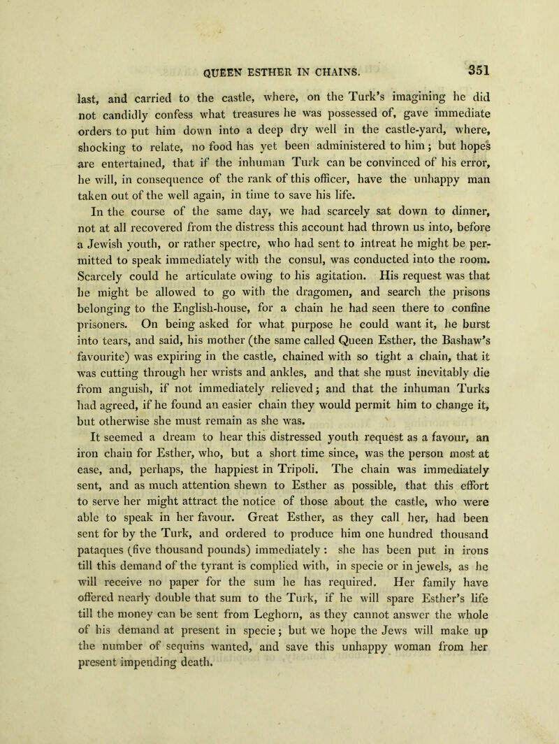 QUEEN ESTHER IN CHAINS. last, and carried to the castle, where, on the Turk’s imagining he did not candidly confess what treasures he was possessed of, gave immediate orders to put him down into a deep dry well in the castle-yard, where, shocking to relate, no food has yet been administered to him ; but hopes are entertained, that if the inhuman Turk can be convinced of his error, he will, in consequence of the rank of this officer, have the unhappy man taken out of the well again, in time to save his life. In the course of the same day, we had scarcely sat down to dinner, not at all recovered from the distress this account had thrown us into, before a Jewish youth, or rather spectre, who had sent to intreat he might be per- mitted to speak immediately with the consul, was conducted into the room. Scarcely could he articulate owing to his agitation. His request was that he might be allowed to go with the dragomen, and search the prisons belonging to the English-house, for a chain he had seen there to confine prisoners. On being asked for what purpose he could want it, he burst into tears, and said, his mother (the same called Queen Esther, the Bashaw’s favourite) was expiring in the castle, chained with so tight a chain, that it was cutting through her wrists and ankles, and that she must inevitably die from anguish, if not immediately relieved; and that the inhuman Turks had agreed, if he found an easier chain they would permit him to change it, but otherwise she must remain as she was. It seemed a dream to hear this distressed youth request as a favour, an iron chain for Esther, who, but a short time since, was the person most at ease, and, perhaps, the happiest in Tripoli. The chain was immediately sent, and as much attention shewn to Esther as possible, that this effort to serve her might attract the notice of those about the castle, who were able to speak in her favour. Great Esther, as they call her, had been sent for by the Turk, and ordered to produce him one hundred thousand pataques (five thousand pounds) immediately : she has been put in irons till this demand of the tyrant is complied with, in specie or in jewels, as he will receive no paper for the sum he has required. Her family have offered nearly double that sum to the Turk, if he will spare Esther’s life till the money can be sent from Leghorn, as they cannot answer the whole of his demand at present in specie; but we hope the Jews will make up the number of sequins wanted, and save this unhappy woman from her present impending death.