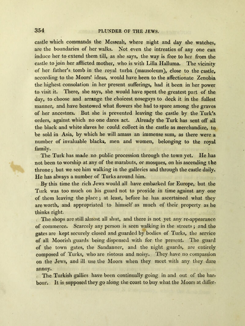 castle which commands the Messeah, where night and day she watches, are the boundaries of her walks. Not even the intreaties of any one can induce her to extend them till, as she says, the way is free to her from the castle to join her afflicted mother, who is with Lilia Halluma. The vicinity of her father’s tomb in the royal turba (mausoleum), close to the castle, according to the Moors’ ideas, would have been to the affectionate Zenobia the highest consolation in her present sufferings, had it been in her power to visit it. There, she says, she would have spent the greatest part of the day, to choose and arrange the choicest nosegays to deck it in the fullest manner, and have bestowed what flowers she had to spare among the graves of her ancestors. But she is prevented leaving the castle by the Turk’s orders, against which no one dares act. Already the Turk has sent off all the black and white slaves he could collect in the castle as merchandize, to be sold in Asia, by which he will amass an immense sum, as there were a number of invaluable blacks, men and women, belonging to the royal family. The Turk has made no public procession through the town yet. He has not been to worship at any of the marabuts, or mosques, on his ascending the throne; but we see him walking in the galleries and through the castle daily. He has always a number of Turks around him. By this time the rich Jews would all have embarked for Europe, but the Turk was too much on his guard not to provide in time against any one of them leaving the place ; at least, before he has ascertained what they are worth, and appropriated to himself as much of their property as he thinks right. The shops are still almost all shut, and there is not yet any re-appearance of commerce. Scarcely any person is seen walking in the streets ; and the gates are kept securely closed and guarded by bodies of Turks, the service of all Moorish guards being dispensed with for the present. The guard of the town gates, the Sandanner, and the night guards, are entirely composed of Turks, who are riotous and noisy. They have no compassion on the Jews, and ill use the Moors when they meet with any they dare annoy. The Turkish gallies have been continually going in and out of the har- bour. It is supposed they go along the coast to buy what the Moors at differ-