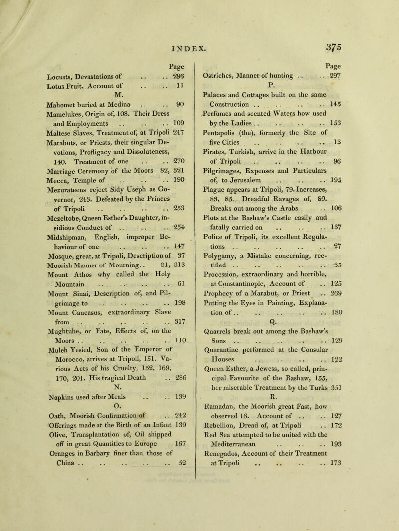 Page Locusts, Devastations of .. .. 296 Lotus Fruit, Account of .. .. 11 M. Mahomet buried at Medina .. .. 90 Mamelukes, Origin of, 108. Their Dress and Employments .. .. .. 109 Maltese Slaves, Treatment of, at Tripoli 247 Marabuts, or Priests, their singular De- votions, Profligacy and Dissoluteness, 140. Treatment of one .. .. 270 Marriage Ceremony of the Moors 82, 321 Mecca, Temple of .. .. .. 190 Mezurateens reject Sidy Useph as Go- vernor, 243. Defeated by the Princes of Tripoli .. .. . • .. 253 Mezeltobe, Queen Esther’s Daughter, in- sidious Conduct of .. .. .. 254 Midshipman, English, improper Be- haviour of one .. .. .. 147 Mosque, great, at Tripoli, Description of 37 Moorish Manner of Mourning.. 31, 313 Mount Athos why called the Holy Mountain .. . . .. 61 Mount Sinai, Description of, and Pil- grimage to .. .. .. .. 198 Mount Caucasus, extraordinary Slave from .. .. .. .. .. 317 Mughtube, or Fate, Effects of, on the Moors .. .. .. . . .. 110 Muleh Yesied, Son of the Emperor of Morocco, arrives at Tripoli, 151. Va- rious Acts of his Cruelty, 152, 169, 170, 201. His tragical Death .. 286 N. Napkins used after Meals . „ ..139 O. Oath, Moorish Confirmation of .. 242 Offerings made at the Birth of an Infant 139 Olive, Transplantation of, Oil shipped off in great Quantities to Europe 167 Oranges in Barbary finer than those of China .. .. .. .. .. 52 Page Ostriches, Manner of hunting .. .. 297 P. Palaces and Cottages built on the same Construction .. .. .. .. 145 Perfumes and scented Waters how used by the Ladies .. .. .. .. 153 Pentapolis (the), formerly the Site of five Cities .. .. -.. .. 13 Pirates, Turkish, arrive in the Harbour of Tripoli .. .. .. 96 Pilgrimages, Expenses and Particulars of, to Jerusalem .. .. .. 195 Plague appears at Tripoli, 79. Increases, 83, 85. Dreadful Ravages of, S9. Breaks out among the Arabs .. 106 Plots at the Bashaw’s Castle easily aud fatally carried on .. .. ..137 Police of Tripoli, its excellent Regula- tions .. .. .. .. 27 Polygamy, a Mistake concerning, rec- tified .. .. .. .. .. 35 Procession, extraordinary and horrible, at Constantinople, Account of .. 125 Prophecy of a Marabut, or Priest .. 269 Putting the Eyes in Painting, Explana- tion of.. .. .. .. .. 180 Q. Quarrels break out among the Bashaw’s Sons .. .. .. .. .. 129 Quarantine performed at the Consular Houses .. .. .. .. 122 Queen Esther, a Jewess, so called, prin- cipal Favourite of the Bashaw, 155, her miserable Treatment by the Turks 351 R. Ramadan, the Moorish great Fast, how observed 16. Account of .. .. 127 Rebellion, Dread of, at Tripoli .. 172 Red Sea attempted to be united with the Mediterranean .. .. .. 193 Renegados, Account of their Treatment at Tripoli .. .. .. ..173