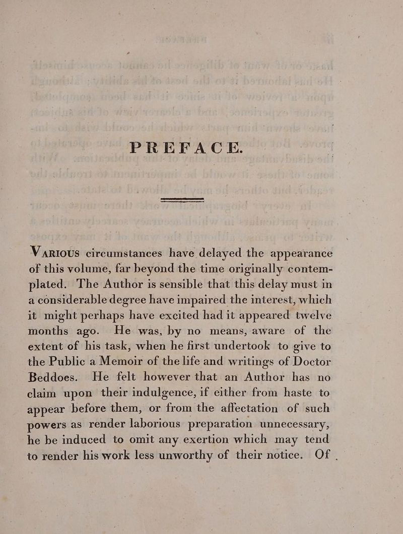 PREFACE. VARIOUS circumstances have delayed the appearance of this volume, far beyond the time originally contem- plated. The Author is sensible that this delay must in a considerable degree have impaired the interest, which it might perhaps have excited had it appeared twelve months ago. He was, by no means, aware of the extent of his task, when he first undertook to give to the Public a Memoir of the life and writings of Doctor Beddoes. He felt however that an Author has no claim upon their indulgence, if either from haste to appear before them, or from the affectation of such powers as render laborious preparation unnecessary, he be induced to omit any exertion which may tend to render his work less unworthy of their notice. Of .