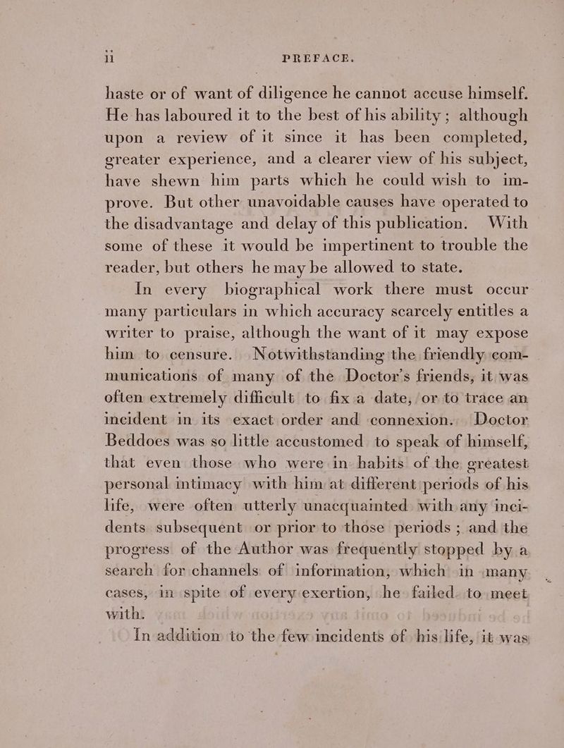 haste or of want of diligence he cannot accuse himself. He has laboured it to the best of his ability ; although upon a review of it since it has been completed, greater experience, and a clearer view of his subject, have shewn him parts which he could wish to im- prove. But other unavoidable causes have operated to the disadvantage and delay of this publication. With some of these it would be impertinent to trouble the reader, but others he may be allowed to state. In every biographical work there must occur many particulars in which accuracy scarcely entitles a writer to praise, although the want of it may expose him to censure. Notwithstanding the friendly com- munications of many of the Doctor’s friends, it was often extremely difficult to fix a date, or to trace an incident in its exact order and connexion. Doctor Beddoes was so little accustomed to speak of himself, that even those who were in: habits of the greatest personal intimacy with him at different periods of his life, were often utterly unacquainted with any inci- dents subsequent or prior to those periods ; and the progress of the Author was frequently stopped by a search for channels of information, which in many cases, in spite of every exertion, he~ failed. to meet with. | in addition to the few imcidents of his life, it was