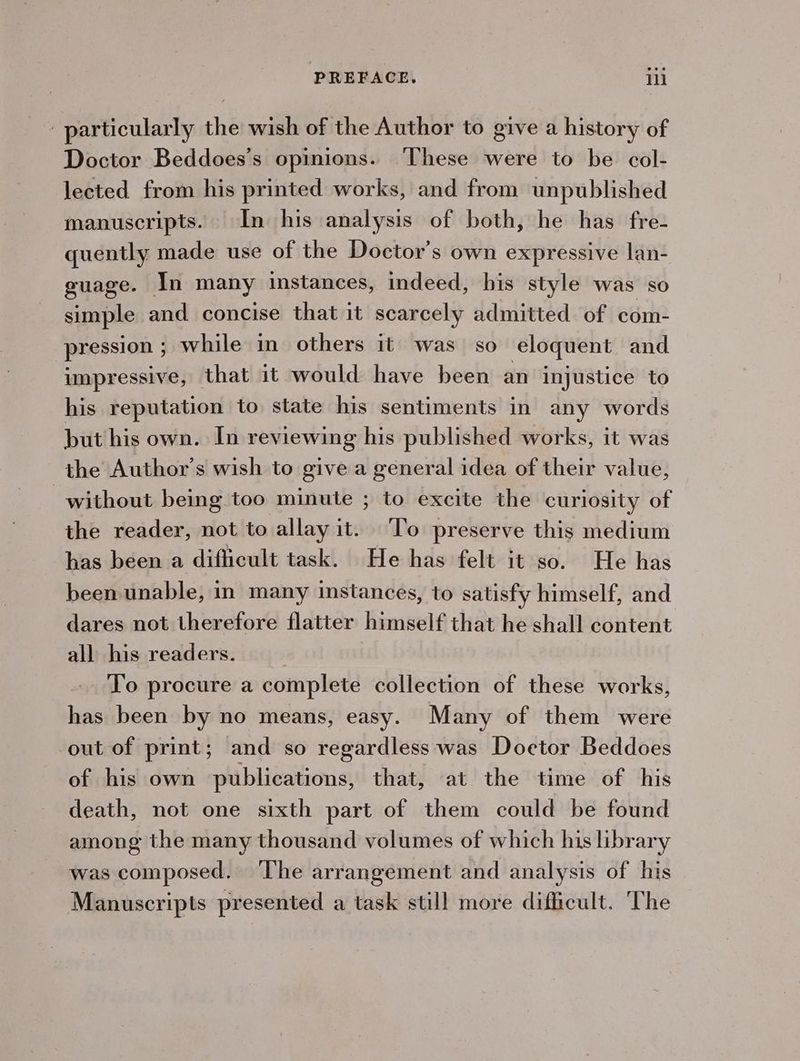 particularly the wish of the Author to give a history of Doctor Beddoes’s opinions. ‘These were to be col- lected from his printed works, and from unpublished manuscripts. In his analysis of both, he has fre- quently made use of the Doctor’s own expressive lan- guage. In many instances, indeed, his style was so simple and concise that it scarcely admitted of com- pression ; while in others it was so eloquent and impressive, that it would have been an injustice to his reputation to state his sentiments in any words but his own. In reviewing his published works, it was the Author’s wish to give a general idea of their value, without being too minute ; to excite the curiosity of the reader, not to allay it. To preserve this medium has been a difficult task. He has felt it so. He has been unable, in many instances, to satisfy himself, and dares not therefore flatter himself that he shall content all his readers. To procure a complete collection of these works, has been by no means, easy. Many of them were out of print; and so regardless was Doetor Beddoes of his own publications, that, at the time of his death, not one sixth part of them could be found among the many thousand volumes of which his library was composed. ‘The arrangement and analysis of his Manuscripts presented a task still more difficult. The