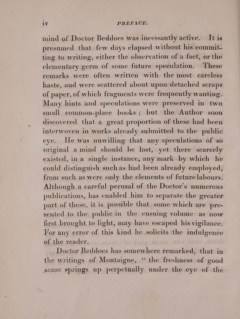 mind of Doctor Beddoes was incessantly active. It is presumed that few days elapsed without his commit- ting to writing, either the observation of a fact, or the elementary germ of some future speculation. ‘These remarks were often written with the most. careless haste, and were scattered about upon detached scraps of paper, of which fragments were frequently wanting. Many hints and speculations were preserved in two small common-place books ; but. the Author soon discovered that a great proportion of these had been interwoven in works already submitted to the public eye. He was unwilling that any speculations of so original a mind should be lost, yet there scarcely existed, ina single instance, any mark by which he could distinguish suchas had been already employed, from such as were only the elements of future labours. Although a careful perusal of the Doctor's numerous publications, has enabled him to separate the greater part of these, it is possible that some which are pre- sented to the public in the ensuing volume as now first brought to light, may have escaped his vigilance. For any error of this kind he solicits the indulgence of the reader. Doctor Beddoes has somewhere remarked, that in the writings of Montaigne, “ the freshness of good sense springs up perpetually under the eye of the