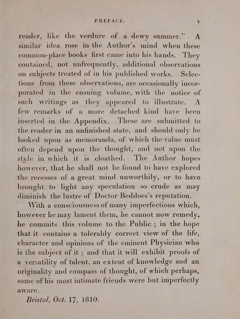 reader, like the verdure of a dewy summer.” <A similar idea rose in the Author’s mind when these _ common-place books first came into his hands. They contained, not unfrequently, additional observations on subjects treated of in his published works. Selec- tions from these observations, are occasionally incor- porated in the ensuing volume, with the notice of such writings as they appeared to illustrate. A few remarks of a more detached kind have been inserted in the Appendix. These are submitted to the reader in an unfinished state, and should only be looked upon as memoranda, of which the value must often depend upon the thought, and not upon the style in which it is cloathed. The Author hopes however, that he shall not be found to have explored the recesses of a great mind unworthily, or to have brought to light any speculation so crude as may diminish the lustre of Doctor Beddoes's reputation. With a consciousness of many imperfections which, however he may lament them, he cannot now remedy, he commits this volume to the Public ; in the hope that it contains a tolerably correct view of the life, character and opinions of the eminent Physician who is the subject of it ; and that it will exhibit proofs of a versatility of talent, an extent of knowledge and an _ originality and compass of thought, of which perhaps, some of his most intimate friends were but imperfectly aware. | Bristol, Oct. 17, 1810.