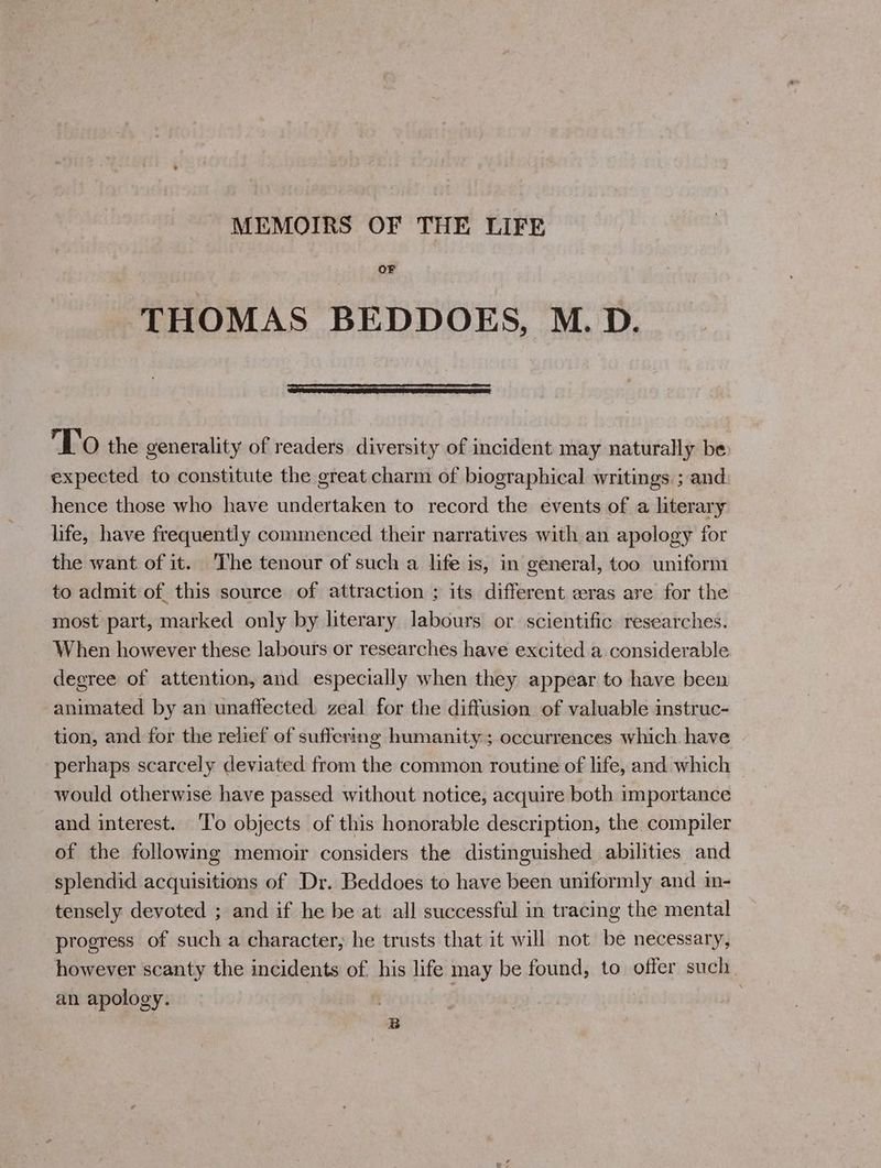 MEMOIRS OF THE LIFE OF THOMAS BEDDOES, M.D. TO the generality of readers diversity of incident may naturally be expected to constitute the great charm of biographical writings ; and hence those who have undertaken to record the events of a literary life, have frequently commenced their narratives with an apology for the want of it. ‘The tenour of such a life is, in general, too uniform to admit of this source of attraction ; its different eras are for the most part, marked only by literary labours or scientific researches. When however these labours or researches have excited a considerable degree of attention, and especially when they appear to have been animated by an unaffected zeal for the diffusion of valuable instruc- tion, and for the relief of suffering humanity ; occurrences which have perhaps scarcely deviated from the common routine of life, and which would otherwise have passed without notice, acquire both importance and interest. ‘To objects of this honorable description, the compiler of the following memoir considers the distinguished abilities and splendid acquisitions of Dr. Beddoes to have been uniformly and in- tensely devoted ; and if he be at all successful in tracing the mental progress of such a character, he trusts that it will not be necessary, however scanty the incidents of his life may be found, to offer such an apology. | . B