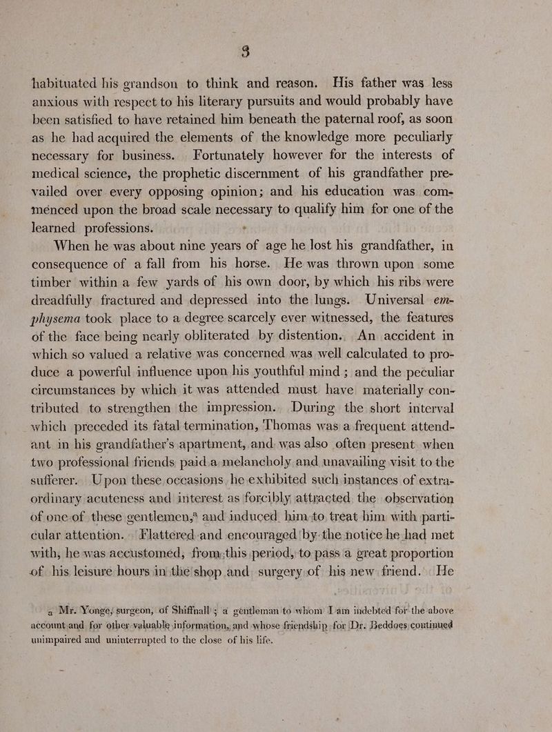 habituated his grandson to think and reason. His father was less anxious with respect to his literary pursuits and would probably have been satisfied to have retained him beneath the paternal roof, as soon as he had acquired the elements of the knowledge more peculiarly necessary for business. Fortunately however for the interests of medical science, the prophetic discernment of his grandfather pre- vailed over every opposing opinion; and his education was com- ménced upon the broad scale necessary to qualify him for one of the learned professions. , When he was about nine years of age he lost his grandfather, in consequence of a fall from his horse. He was thrown upon some timber within a few yards of his own door, by which his ribs were dreadfully fractured and depressed into the lungs. Universal em- physema took place to a degree scarcely ever witnessed, the features of the face being nearly obliterated by distention.. An accident in which so valued a relative was concerned was well calculated to pro- duce a powerful influence upon his youthful mind ; and the peculiar circumstances by which it was attended must have materially con- tributed to strengthen the impression. During the short interval which preceded its fatal termination, ‘Thomas was a frequent attend- ant in his grandfather’s apartment, and was also often present when two professional friends, paid.a melancholy and unavailing visit to the sufferer. Upon these, occasions heexhibited such instances of extra- ordinary acuteness and interest as forcibly attracted the observation of one-of these gentlemen,* and induced. hinto, treat him with parti- cular attention. Flattered and encouraged ‘by: the notice he had met with, he was accustomed, from:this period, to pass a great proportion of his leisure hours in the'shop and. surgery of his new friend. He a Mr. Yonge; surgeon, of Shiffnall ; a gentleman to whom Iam indebted for the above account.and for other valuable information, and whose friendship for Dr. Beddoes continued unimpaired and uninterrupted to the close of his life.
