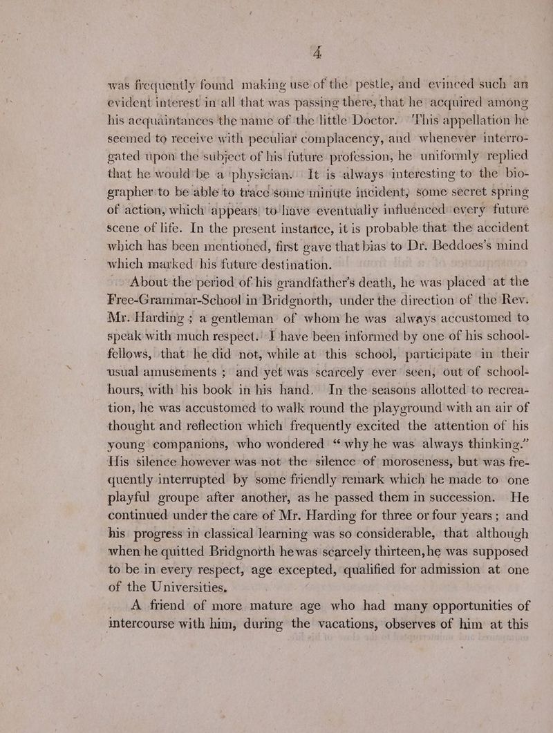 was frequently found making use of the pestle, and evinced such an evident interest in‘all that was passing there, that he acquired among his acquaintances the name of ‘the little Doctor. 'This appellation he seemed to receive with peculiar complacency, and whenever interro- gated upon the subject of his future profession, he uniformly replied that he would*be a ‘physician. It is always interesting to the bio- egrapher to be able to trace some ‘mintite incident} some secret spring of action, which appears to lave eventualiy influenced every future scene of life. In the present instartce, it is probable that the accident which has been mentioned, first gave that bias to Dr. Beddoes’s mind which marked his future destination. About the period of his grandfather's death, he was placed at the Free-Grammar-School in Bridgnorth, under the direction of the Rev. Mr. Harding ; a gentleman of whom he was always accustomed to speak with much respect.’ I have been informed by one of his school- fellows, that he did not, while at this school, participate in their usual amusements ; and yet was scarcely ever seen, out of school- hours, with his book in his hand. In the seasons allotted to recrea- tion, he was accustomed to walk round the playground with an air of thought and reflection which frequently excited the attention of his young companions, who wondered “ why he was always thinking.” His silence however was not the silence of moroseness, but was fre- quently interrupted by some friendly remark which he made to one playful groupe after another, as he passed them in succession. He continued under the care of Mr. Harding for three or four years ; and his progress in classical learning was so considerable, that although when he quitted Bridgnorth hewas scarcely thirteen, he was supposed to be in every respect, age excepted, qualified for admission at one of the Universities. | A friend of more mature age who had many opportunities of intercourse with him, durmg the vacations, observes of him at this