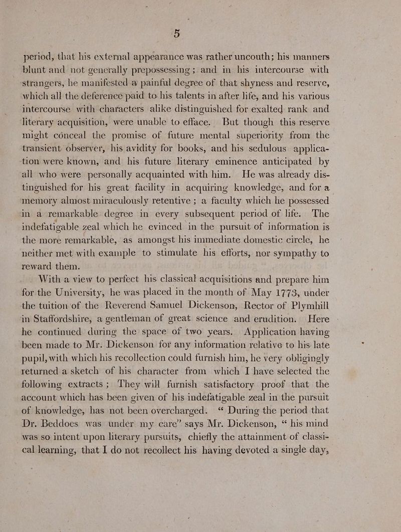 ‘5 period, that his external appearance was rather uncouth; his manners blunt and not generally prepossessing ; and in his intercourse with strangers, he manifested a painful deyree of that shyness and reserve, which all the deference paid to his talents in after life, and his various intercourse with characters alike distinguished for exalted rank and literary acquisition, were unable to efface. But though this reserve might conceal the promise of future mental superiority from the transient observer, his avidity for books, and his sedulous applica- tion were known, and his future literary eminence anticipated by all who were personally acquaimted with him. He was already dis- tinguished for his great facility in acquiring knowledge, and for a ‘memory almost miraculously retentive ; a faculty which he possessed in a remarkable degree in every subsequent period of life. The indefatigable zeal which he evinced in the pursuit of information is the more remarkable, as amongst his immediate domestic circle, he neither met with example to stimulate his efforts, nor sympathy to reward them. With a view to perfect his classical acquisitions and prepare him for the University, he was placed in the month of May 1773, under the tuition of the Reverend Samuel Dickenson, Rector of Pl ymhill in Staffordshire, a gentleman of great science and erudition. Here he continued during the space of two years. Application having been made to Mr. Dickenson for any information relative to his late pupil, with which his recollection could furnish him, he very obligingly returned a sketch of his character from which I have selected the following extracts; They will furnish satisfactory proof that the account which has been given of his indefatigable zeal in the pursuit of knowledge, has not been overcharged. “ During the period that Dr. Beddoes was under my care” says Mr. Dickenson, “ his mind was so intent upon literary pursuits, chiefly the attainment of classi- cal learning, that I do not recollect his having devoted a single day,