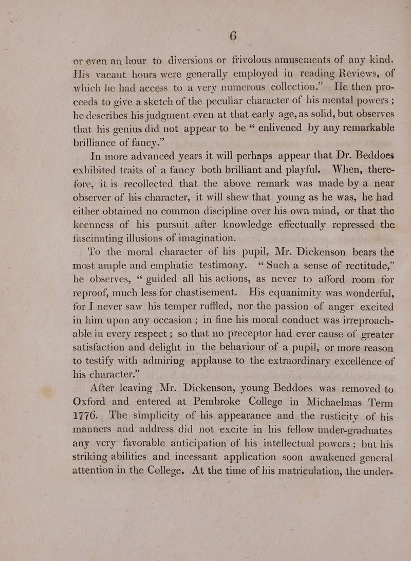 reven an hour to diversions or frivolous amusements of any kind. His vacant hours were generally employed in reading Reviews, of which he had access to a very numerous collection.” He then pro- ceeds to give asketch of the peculiar character of his mental powers ; he describes his judgment even at that early age, as solid, but observes that his genius did not appear to be “ enlivened by any remarkable 33 brilliance of fancy. In more advanced years it will perhaps appear that Dr. Beddoes exhibited traits of a fancy both brilliant and playful. When, there- fore, it is recollected that the above remark was made by a near observer of his character, it will shew that young as he was, he had either obtained no common discipline over his own mind, or that the keenness of his pursuit after knowledge effectually repressed the fascinating illusions of imagination. '’o the moral character of his pupil, Mr. Dickenson bears the most ample and emphatic testimony. “Such a sense of rectitude,” he observes, “ guided all his actions, as never to afford room for reproof, much less for chastisement. His equanimity was wonderful, for I never saw his temper ruffled, nor the passion of anger excited in him upon any occasion ; in fine his moral conduct was irreproach- able in every respect ; so that no preceptor had ever cause of greater satisfaction and delight in the behaviour of a pupil, or more reason to testify with wlererts applause to the extraordinary: excellence of his character.” After leaving Mr. Dickenson, young Beddoes was removed to Oxford and entered at Pembroke College in Michaelmas Term 1776. The simplicity of his appearance and the rusticity of his manners and address did not excite in his fellow under-graduates any very favorable anticipation of his intellectual powers ; but his striking abilities and incessant application soon awakened general attention in the College. At the time of his matriculation, the under-