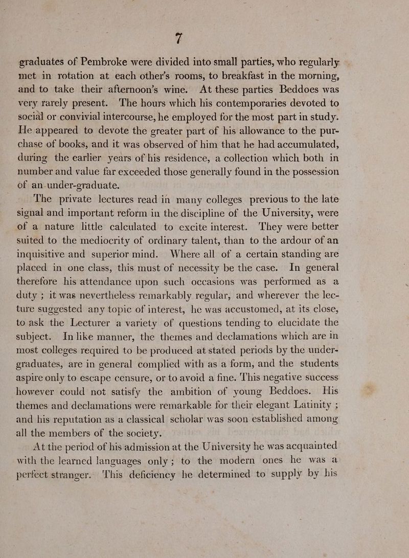 graduates of Pembroke were divided into small parties, who regularly met in rotation at each other’s rooms, to breakfast in the morning, and to take their afternoon’s wine. At these parties Beddoes was very rarely present. ‘The hours which his contemporaries devoted to social or convivial intercourse, he employed for the most part in study. He appeared to devote the greater part of his allowance to the pur- chase of books, and it was observed of him that he had accumulated, during the earlier years of his residence, a collection which both in number and value far exceeded those generally found in the possession of an-under-graduate. The private lectures read in many colleges previous to the late signal and important reform in the discipline of the University, were of a nature little calculated to excite interest. ‘They were better suited to the mediocrity of ordinary talent, than to the ardour of an inquisitive and superior mind. Where all of a certain standing are placed in one class, this must of necessity be the case. In general therefore his attendance upon such occasions was performed as a duty ; it was nevertheless remarkably regular, and wherever the lec- ture suggested any topic of interest, he was accustomed, at its close, to ask the Lecturer a variety of questions tending to elucidate the subject. In like manner, the themes and declamations which are in most colleges required to be produced at stated periods by the under- graduates, are in general complied with as a form, and the students aspire only to escape censure, or to avoid a fine. This negative success however could not satisfy the ambition of young Beddoes. His themes and declamations were remarkable for their elegant Latinity ; and his reputation as a classical scholar was soon established among all the members of the society. At the period of his admission at the University he was acquainted with the learned languages only; to the modern ones he was a perfect stranger. ‘This deficiency he determined to supply by his