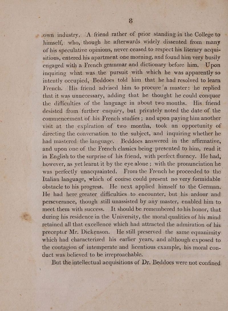 z own industry. “A friend rather of prior standing in the College to himself, who, though he afterwards widely dissented from many of his speculative opinions, never ceased to respect his literary acqui- sitions, entered his apartment one morning, and found him very busily envaged with a French grammar and dictionary before him. Upon inquiring what was the pursuit with which he was apparently so intently occupied, Beddoes told him that he had resolved to learn French. His friend advised him to procure a master: he replied that it was unnecessary, adding that he thought he could conquer the difficulties of the language in about two months. His friend desisted from. further enquiry, but privately noted the date of the commencement of his French studies ; and upon paying him another visit at the expiration of two months, took an opportunity of directing the conversation to the subject, and inquiring whether he had mastered: the language. Beddoes answered in the affirmative, and upon one of the French classics being presented to him, read it in English to the surprise of his friend, with perfect fluency. He had, however, as yet learnt it by the eye alone ; with the pronunciation he was perfectly unacquainted. From the French he proceeded to the {talian language, which of course could present no very formidable obstacle to his progress. He next applied himself to the German. He had here greater difficulties to encounter, but his ardour and perseverance, though still unassisted by any master, enabled him to meet them with success. It should be remembered to his honor, that during his residence in the University, the moral qualities of his mind retained all that excellence which had attracted the admiration of his preceptor Mr. Dickenson. He still preserved the same equanimity which had characterized his earlier years, and although exposed to the contagion of intemperate and licentious example, his moral con- duct was believed to be irreproachable. But the intellectual acquisitions of Dr. Beddoes were not confined