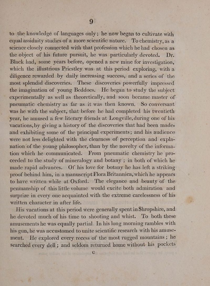 to the knowledge of languages only; he now began to cultivate with equal assiduity studies of a more scientific nature. ‘To chemistry, as a science closely connected with that profession which he had chosen as the object of his future pursuit, he was particularly devoted. Dr. Black had, some years before, opened a new mine for investigation, which the illustrious Priestley was. at this period exploring, with a diligence rewarded by daily increasing success, and a series of the most splendid discoveries. ‘These discoveries powerfully impressed the imagination of young Beddoes. He began to study the subject experimentally as well as theoretically, and soon became master of pneumatic chemistry as far as it was then known. So conversant was he with the subject, that before he had completed his twentieth year, he amused a few literary friends at Longville, during one of his vacations, by giving a history of the discoveries that had been mades> and exhibiting some of the principal experiments; and his audience were not less delighted with the clearness of perception and expla- nation of the young philosopher, than by the novelty of the informa- tion which he communicated. From pneumatic chemistry he pro- ceeded to the study of mineralogy and botany ; in both of which he made rapid advances. Of his love for botany he has left a striking proof behind him, in a manuscript Flora Britannica, which he appears to have written while at Oxford. ‘The elegance and beauty of the penmanship of this little volume would excite both admiration and surprize in every one acquainted with the extreme carelessness of his written character in after life. His vacations at this period were beeen spent in Shropshire, and he devoted much of his time to shooting and whist. ‘T’o both these amusements he was equally partial. In his long morning rambles with his gun, he was accustomed to unite scientific research with his amuse- ment. He explored every recess of the most rugged mountains ; he searched every dell ; and seldom returned home hy his pockets G