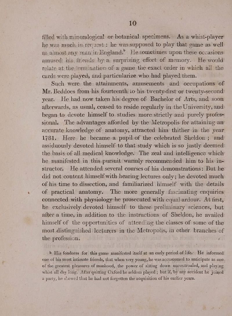 filled with mineralogical or botanical: specimens. As a whist-player' he was much in.recuest:: he was.supposed to play that game as well as almost any man inJineland.’ He sometimes upon these occasions amused! his. friends by a: surprizing effort of memory. He would’ relate at, the terminatiem of: a: game: the:exact order in which ail the cards were played, and particularize who had played them Such were the attainments, amusements and occupations: of Mr. Beddoes from: his fourteenth io his twenty-first or twenty-second year. He had now taken his degree of Bachelor of Arts, and soon afterwards, as usual, ceased to reside regularly in the University, and began to devote himself to studies more strictly and purely profes- sional. ‘The advantages afforded by the Metropolis for attaining an accurate knowledge of anatomy, attracted him thither in the year 1781. Here. he became:a: pupil:of the celebrated Sheldon ; and assiduously devoted himself to that study which is'so justly deemed the basis of all medical knowledge. 'The zeal and intelligence which: he manifested in this.pursuit warmly recommended him to his in+ structor. He attended several courses of his demonstrations: But he did not content himselfwith hearing lectures only; he devoted much of his time to dissection, and familiarized himself with the details of practical anatomy. ‘The more generally fascinating enquiries connected with physiology he prosecuted with equal ardour. At first, he exclusively devoted himself to these preliminary sciences, but after a time, in addition to the instructions of Sheldon, he availed himself of the opportunities of attending the classes of some of the most distinguished. lecturers’ in the Metropolis; in Other branches of the profession. b His fondness for this game manifested itself at an early period.of life. He informed one of his most intimate friends, that when very young, he was accustomed to anticipate as one of the greatest. pleasures of manhood, the power of sitting down uncontrouled, and playing whist all day long. After quitting Oxford he seldom played ; but if, by any accident he joined a party, he shewed that he had not forgotten the acquisition of his earlier years.