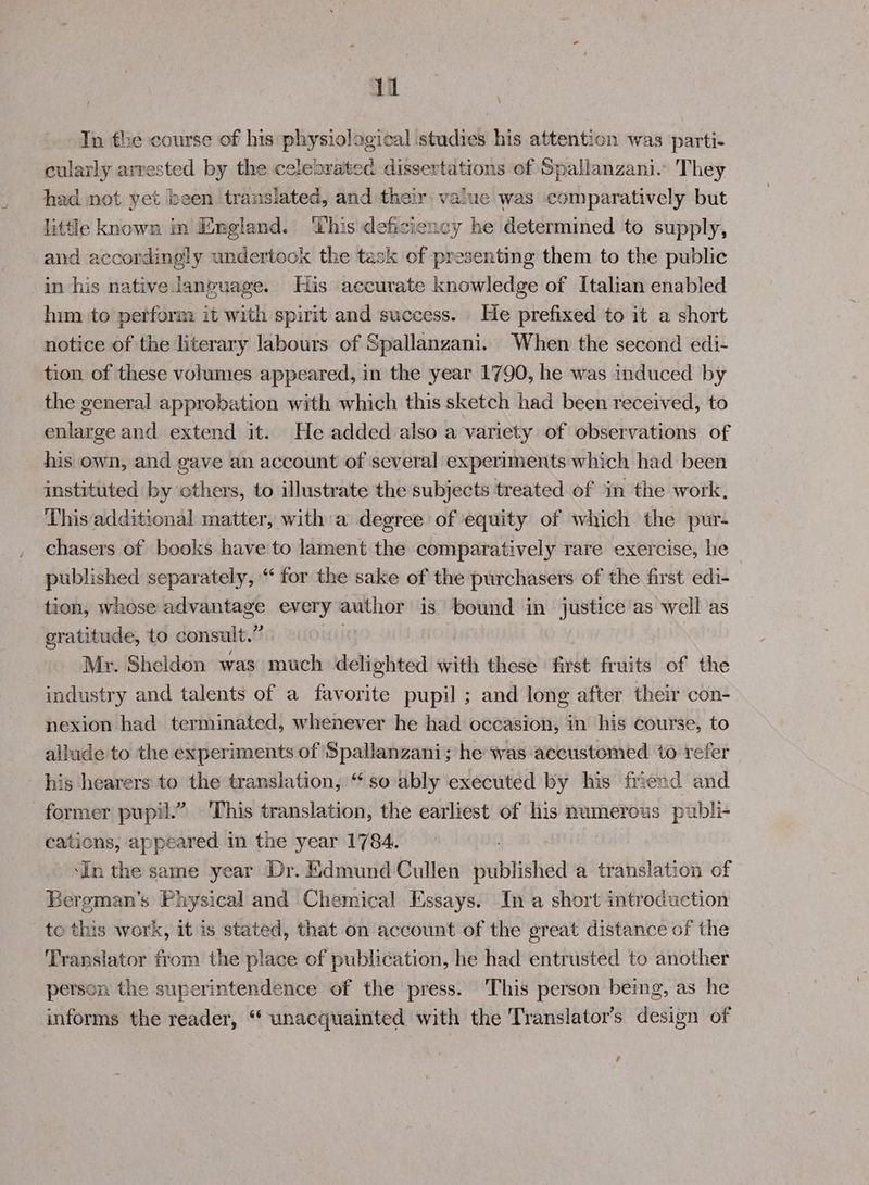 In the course of his physiological studies his attention was parti- cularly arrested by the celebrated dissertations of Spallanzani.” They had not yet been translated, and their value was comparatively but little known nm England. This deficiency he determined to supply, and accordingly undertook the task of presenting them to the public in his native language. His accurate knowledge of Italian enabled him to perform it with spirit and success. He prefixed to it a short notice of the literary labours of Spallanzani. When the second edi- tion of these volumes appeared, in the year 1790, he was induced by the general approbation with which this sketch had been received, to enlarge and extend it. He added also a variety of observations of his own, and gave an account of several experiments which had been instituted by others, to illustrate the subjects treated of in the work. This additional matter, witha degree of equity of which the pur- chasers of books have to lament the comparatively rare exercise, he published separately, “ for the sake of the purchasers of the first edi- tion, whose mceweiitta every author is bound in justice as well as gratitude, to consult,” Mr. Sheldon was much delighted with these first fruits of the industry and talents of a favorite pupil ; and long after their con- nexion had terminated, whenever he had occasion, in his course, to allude to the experiments of Spallanzani; he Was accustomed to refer his hearers to the translation, ‘‘ so ably executed by his friend and former pupil.” This translation, the earliest of his numerous publi- cations, appeared in the year 1784. ‘In the same year Dr. Edmund Cullen published a translation of Bergman's Physical and Chemical Essays. In a short introduction to this work, it is stated, that on account of the great distance of the Translator from the place of publication, he had entrusted to another person the superintendence of the press. This person being, as he informs the reader, “ unacquainted with the Translator’s design of