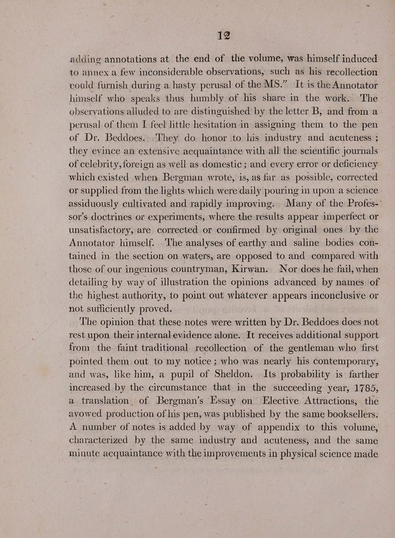 adding annotations at the end of the volume, was himself induced to annex a few inconsiderable observations, such as his recollection could furnish during a hasty perusal of the MS.” It is the Annotator himself who speaks thus humbly of his share in the work. The observations:alluded to are distinguished by the letter B, and from a perusal of them I feel little hesitation in assigning them to the pen of Dr. Beddoes..They do honor to his industry and acuteness ; they evince an extensive acquaintance with all the scientific journals of celebrity, foreign as well as domestic ; and every error or deficiency which existed when Bergman wrote, is, as far as possible, corrected or supplied from the lights which were daily pouring in upon a science assiduously cultivated and rapidly improving. Many of the Profes-° sor’s doctrines or experiments, where the results appear imperfect or unsatisfactory, are corrected or confirmed by original ones by the Annotator himself. ‘he analyses of earthy and saline bodies con- tained in the section on waters, are opposed to and compared with those of our ingenious countryman, Kirwan. Nor does he fail, when detailing by way of illustration the opinions advanced by names of the highest authority, to point out whatever appears inconclusive or not sutliciently proved. : ‘The opinion that these notes were written by Dr. Bediddes does not rest upon their internal evidence alone. It receives additional support from the faint traditional recollection of the gentleman who first pointed them out to my notice ; who was nearly his contemporary, and was, like him, a pupil of Sheldon. Its probability is farther increased by the circumstance that in the succeeding year, 1785, a translation. of Bergman’s Essay on Elective Attractions, the avowed production of his pen, was published by the same booksellers. A number of notes is added by way of appendix to this volume, characterized by the same industry and acuteness, and the same minute acquaintance with the improvements in physical science made