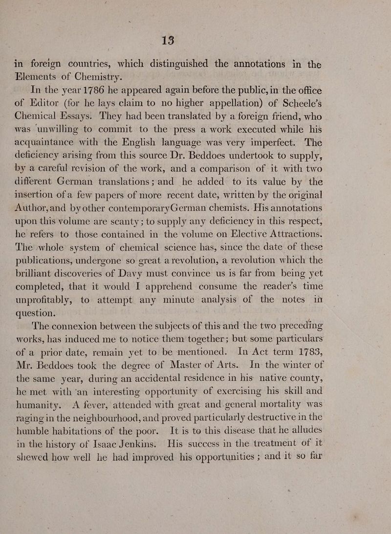 in foreign countries, which distinguished the annotations in the Elements of Chemistry. | In the year 1786 he appeared again before the public, in the office of Editor (for he lays claim to no higher appellation) of Scheele’s Chemical Essays. They had been translated by a foreign friend, who was unwilling to commit to the press a work executed while his acquaintance with the English language was very imperfect. The deficiency arising from this source Dr. Beddoes undertook to supply, by a careful revision of the work, and a comparison of it with two different German translations; and he added to its value by the insertion of a few papers of more recent date, written by the original Author,and by other contemporaryGerman chemists. His annotations upon this volume are scanty; to supply any deficiency in this respect, he refers to those contained in the volume on Elective Attractions. The whole system of chemical science has, since the date of these publications, undergone so great arevolution, a revolution which the brilliant discoveries of Davy must convince us is far from being yet completed, that it would I apprehend consume the reader’s time unprofitably, to attempt any minute analysis of the notes in question. The connexion between the subjects of this and the two preceding works, has induced me to notice them together; but some particulars of a prior date, remain yet to be mentioned. In Act term 1783, Mr. Beddoes took the degree of Master of Arts. In the winter of the same year, during an accidental residence in his native county, he met with ‘an interesting opportunity of exercising his skill and humanity. <A fever, attended with great and-general mortality was raging in the neighbourhood, and proved particularly destructive in the humble habitations of the poor. It is to this disease that he alludes in the history of Isaac Jenkins. His success in the treatment of it shewed how well he had improved his opportunities ; and it so far