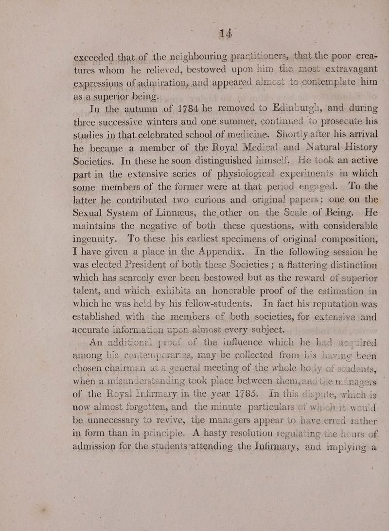 ag: exceeded that.of the neighbouring practitioners, that the poor crea- tures whom he relieved, bestowed upon him the most extravagant expressions of admiration, and appeared almos. te contemplate him as a superior being: In the autumn of 1784 he removed to Edink oureh, and during three successive winters and one summer, continued to prosecute his studies in that.celebrated school of medicine. Shortly after his arrival he became a member of the Roya! Medical and Natural. History Societies. In these he soon distinguished himse!f. He took an active part in the extensive series of physiological experiments m which some members of the former were at that period en val ged. To the latter he contributed two curious and origina! papers; one on the Sexual System of Linnaeus, the other on the Scale of Being. He maintains the negative of both these questions, with considerable ingenuity. To these his earliest specimens of original composition, I have given a place in the Appendix. In the following session he was elected President of both these Societies ; a flattering distinction which has scarcely ever been bestowed but as the reward of superior talent, and which exhibits an honorable proof of the estimation in which he was held by his fellow-students. In fact his reputati on was established with the members cf both societies, for extensive and accurate information upon almost every subject. An additionel proof of the mfluence which he had acquired among his contemporaries, may be. coliected from his havine been chosen chairman at a general meeting of the whole body of students, when a misunderstan: ding took place between themsang tie Managers of the Royal ! Infirmary in the year 1785. In this disp pute, » which is now almost for gotten, and tae minute particulars of which it would be unnecessary to revive, the managers appear to have ered rather in form than in principle. A hasty resolution regulating tue hours of. admission for the students attending the Tavlineuea y, and impiying a