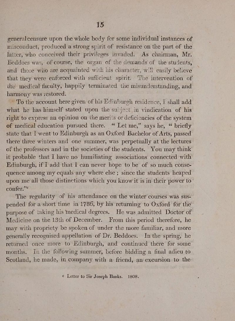 generalcensure upon the whole body for some individual instances of misconduct, produced a strong spirit of resistance on the part of the latter, who conceived their privileges invaded. As chairman, Mr. Beddoes was, of course, the organ of the demands of the students, and those wio are acquainted with his character, will easily believe that they were enforced with sufficient spirit. The intervention of the medical faculty, happily terminated the misunderstanding, and harmony was restored. ~ To the account here given of his Edinbureh residence, I shall add what he has himself stated upon the subject in vindication of his right to express an opinion on the merits or deficiencies of the system of medical education pursued there. “ Let me,” says he, “ briefly state that [went to Edinburgh as an Oxford Bachelor of Arts, passed there three winters and one summer, was perpetually at the lectures of the professors and in the societies of the students. You may think it probable that I have no humiliating associations connected with Edinburgh, if i add that 1 can never hope to be of so much conse- quence among my equals any where else; since the students heaped upon me all those distinctions which you know it is in their power to confer.”° : The regularity of his attendance on the winter courses was sus- pended for a short time in 1786, by his returning to Oxford for the’ purpose of taking his Medical degrees. He was admitted Doctor of Medicine on the 13th of December. From this period therefore, he may with propriety be spoken of under the more familiar, and more generally recognised appellation of Dr. Beddoes. In the spring, he returned once more to Edinburgh, and continued there for some months. in the following summer, before bidding a final adieu to Scotland, he made, in company with a: friend, an excursion. to: the ¢ Letter to Sir Joseph Banks. 1808.