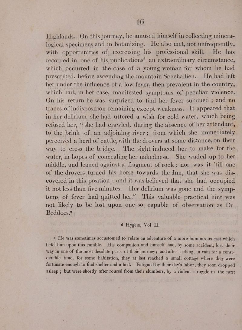 Highlands. On this journey, he amused himself in collecting minera- logical specimens and in botanizing. He also met, not unfrequently, with opportunities of exercising his professional skill. He has recorded in one of his publications an extraordinary circumstance, which occurred in the case of a young woman for whom he had prescribed, before ascending the mountain Schehallien. He had left her under the influence of a low fever, then prevalent in the country, which had, in her case, manifested symptoms of peculiar violence. On his return he was surprized to find her fever subdued ; and no traces of indisposition remaining except weakness. It appeared that in her delirium she had uttered a wish for cold water, which being refused her, ‘she had crawled, during the absence of her attendant, to the brink of an adjoining river; from which she immediately perceived a herd of cattle, with the drovers at some distance, on their way to cross the bridge. The sight induced her to make for the water, in hopes of concealing her nakedness. She waded up to her middle, and leaned against a fragment of rock; nor was it °till one of the drovers turned his horse towards the Inn, that she was dis- covered in this position ; and it was believed that she had occupied it not less than five minutes. Her delirium was gone and the symp- toms of fever had quitted her.” ‘This valuable- practical hint was not likely to be lost upon one so capable of observation as Dr. Beddoes.° d Hygeia, Vol. II. e He was sometimes accustomed to relate an adventure of a more humourous cast which befel him upon this ramble. His companion and himself-had, by some accident, lost their way in one of the most desolate parts of their journey ; and after seeking, in vain for a consi-- derable time, for some habitation, they at last reached a small cottage where they were fortunate enough to find shelter and a bed. Fatigued by their day’s labor, they soon dropped asleep ; but were shortly after roused from their slumbers, by a violent struggle in the next