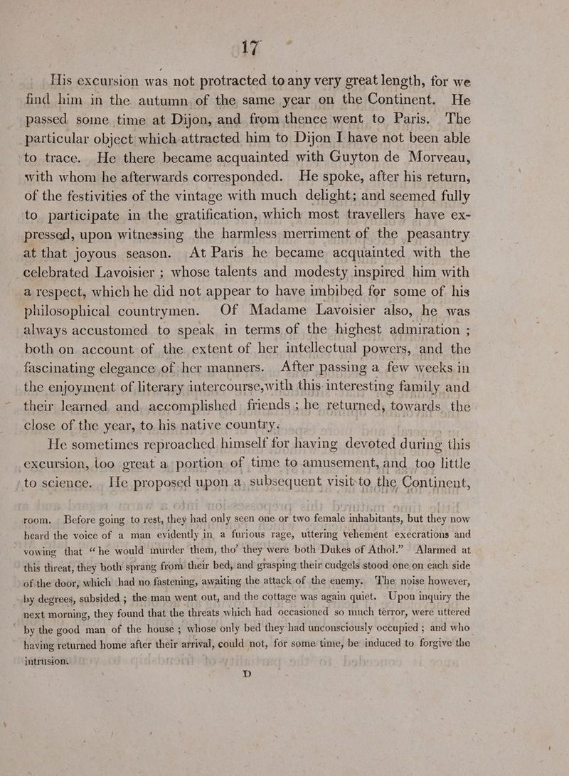 His excursion was not protracted to any very great length, for we find him in the autumn of the same year on the Continent. He passed soine time at Dijon, and from thence went to Paris. The particular object which attracted him to Dijon I have not been able ‘to trace. He there became acquainted with Guyton de Morveau, with whom he afterwards corresponded. He spoke, after his return, of the festivities of the vintage with much delight; and seemed fully to participate in the gratification, which most travellers have ex- pressed, upon witnessing the harmless merriment of the peasantry at that joyous season. At Paris he became acquainted with the celebrated Lavoisier ; whose talents and modesty inspired him with a respect, which he did not appear to have imbibed for some of. his philosophical countrymen. Of Madame Lavoisier also, he was always accustomed to speak in terms of the highest admiration ; both on account of the extent of her efelential powers, and the fascinating elegance of her manners. After passing a few weeks in the enjoyment of literary intercourse,with this interesting family and their learned, and, accomplished friends ; he returned, towards the close of the year, to. his native country. ‘ He sometimes reproached himself for having devoted during this excursion, loo great a portion of time to amusement, and too little ‘to science. . He proposed upon a subsequent visit-to the Continent, room. Before going to rest, they had only seen one or two female inhabitants, but they now heard the voice of a man evidently in a furious rage, uttering vehement execrations and vowing that “he would murder them, tho’ they were both Dukes of Athol.” Alarmed at this threat, they both sprang from their bed, and erasping their cudgels stood one on each side of the door, which had no fastening, awaiting the attack of the enemy. ‘The noise however, by degrees, subsided ; the man went out, and the cottage was again quiet. Upon inquiry the next morning, they found that the threats which had occasioned so much terror, were uttered by the good man of the house ; whose only bed they had unconsciously occupied ; and who having returned home after their arrival, could not, for some time, be induced to forgive the intrusion. D