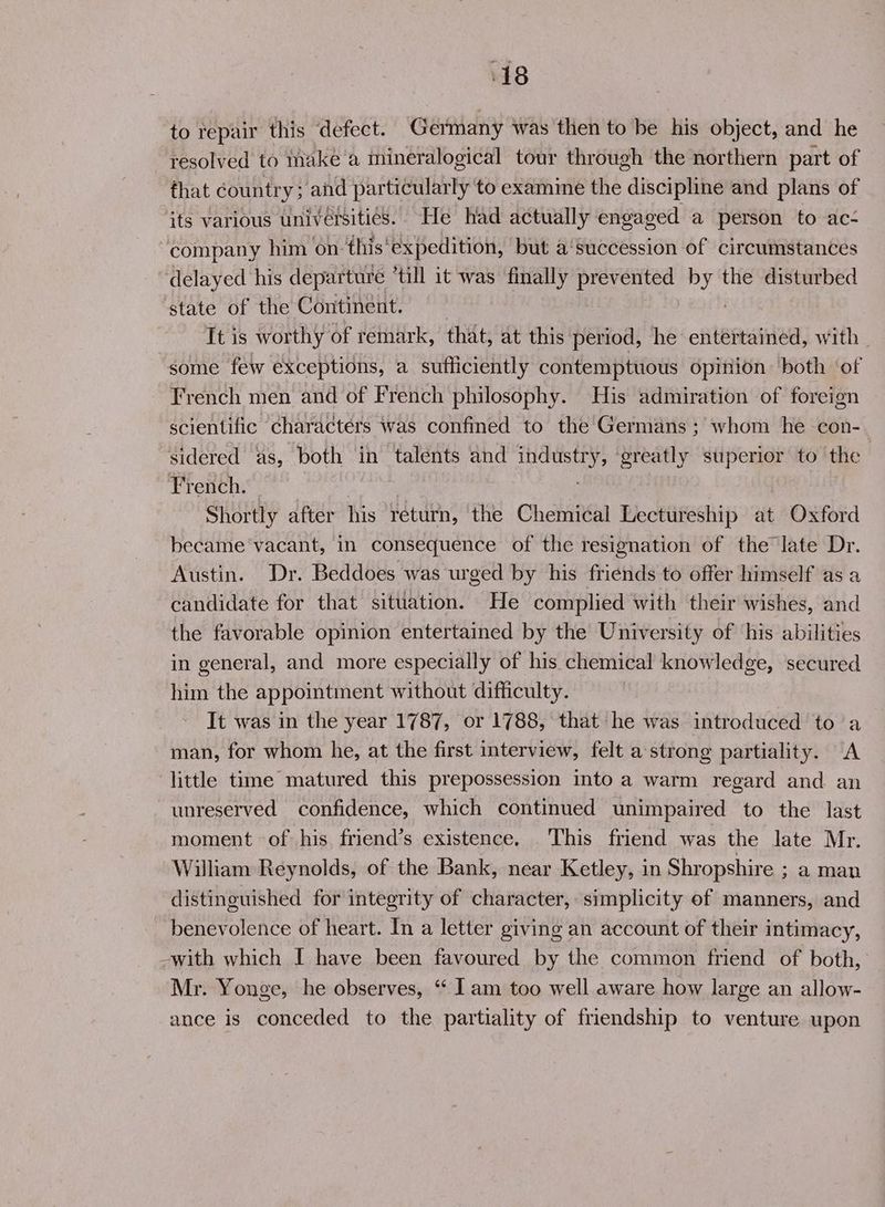 to repair this defect. Germany was then to be his object, and he resolved to make a mineralogical tour through the northern part of fhat country ; and particularly ‘to examine the discipline and plans of its various universities. He had actually engaged a person to ac- “company him on this ‘expedition, but a'succession of circumstances delayed his departure ‘till it was finally i Nag ioe the disturbed state of the Continent. It is worthy of remark, that, at this period, he entertained, with. some few exceptions, a sufficiently contemptuous opinion both of French men and of French philosophy. His admiration of foreign scientific characters was confined to the Germans ; whom he con-. sidered as, both in talents and ia Tk greatly superior to the French. Shortly after his return, ‘the Chemical Lectureship at Oxford became ‘vacant, in consequence of the resignation of the late Dr. Austin. Dr. Beddoes was urged by his friends to offer himself as a candidate for that situation. He complied with their wishes, and the favorable opinion entertained by the University of ‘his abilities in general, and more especially of his chemical knowledge, secured him the appointment without difficulty. It was in the year 1787, or 1788, that he was introduced to a man, for whom he, at the first interview, felt a strong partiality. A little time matured this prepossession into a warm regard and an unreserved confidence, which continued unimpaired to the last moment of his friend’s existence. This friend was the late Mr. William Reynolds, of the Bank, near Ketley, in Shropshire ; aman distinguished for integrity of character, simplicity of manners, and benevolence of heart. In a letter giving an account of their intimacy, -with which I have been favoured by the common friend of both, ' Mr. Yonge, he observes, ‘ Iam too well aware how large an allow- ance is conceded to the partiality of friendship to venture upon