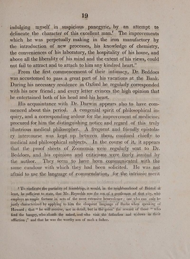 indulging myself. in suspicious panegyric, by an attempt to delineate the character of this excellent man.’ The improvements which he was perpetually making in the iron manufactory by the introduction of new processes, his knowledge of chemistry, the conveniences of his laboratory, the hospitality of his house, and above all the liberality of his mind and the extent of his views, could not fail to attract and to attach to him any kindred heart.” From the first commencement of their intimacy, Dr. Beddoes was accustomed to pass a great part of his vacations at the Bank. During his necessary residence in Oxford he regularly corresponded with his new friend; and every letter evinces, the high opinion that he entertained both of his head and. his heart. His acquaintance with Dr. Darwin appears also to have com- menced about this period. A congenial spirit of philosophical in- quiry, and a corresponding ardour for the improvement of medicine; procured for him the distinguishing notice and regard of this truly illustrious medical philosopher., A frequent pe friendly epistola- ry intercourse was. kept up between them, confined chiefly to medical and philosophical subjects, In the course of it, it appears that. the proof sheets of Zoonomia were. regularly sent to Dr. Beddoes, and his opinions and criticisms. were freely invited by the author... They seem, to have been, communicated, with the same candour with which they had been solicited. He was not afraid to use the language of commendation, for the, intrinsic merit £. To. vindicate the partiality of friendship, it would, in, the neighbourhood of Bristol. at least, be sufficient to state, that Mr. Reynolds was the son.of.a gentleman of that city, who employs an ample fortune in acts of the most extensive beney olence ; one who can_only be justly characterized by applying to him the eloquent language “of Burke when speaking of Howard ; that “ he will-receive, not in detail, but in the‘gross” the reward of those “who feed the hungry, who cloath the naked, and who visit the fatherless and widows im theit affliction ;” and that he was the worthy son of such a father.