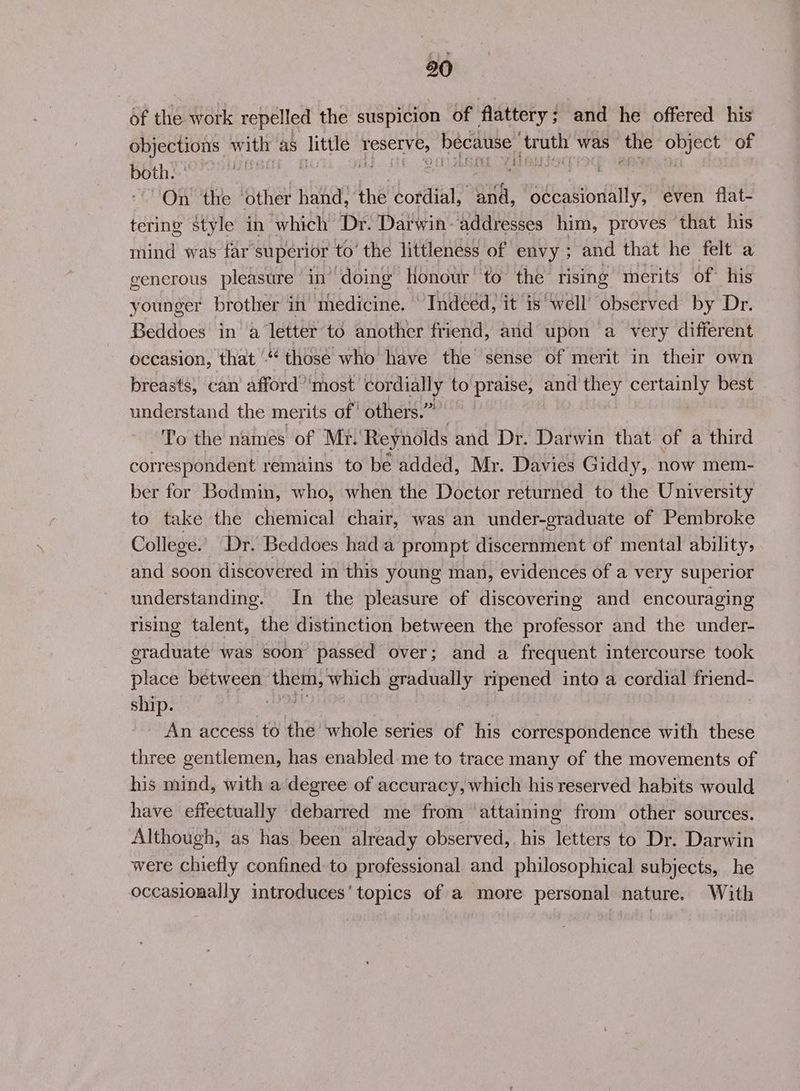 of the work repelled the suspicion of flattery; and he offered his objections Ww ith as litle eSeE ES fee pea was ssl a of both: > ‘3 | , : bi, | “On the ‘other hand, the Lett oat occasionally, even flat- tering style in which Dr: Darwin-addresses him, proves that his mind was far’ superior to’ the littleness of envy ; and that he felt a generous pleasure in ‘doing’ Honour to the rising merits of his younger brother in medicine. “Indéed, it is well’ observed by Dr. Beddoes in a letter to another friend, and upon a very different occasion, that ‘ those who have the sense of merit in their own breasts, can afford ‘most cordially to praise, and they certainly best understand the merits of' others.” To the names of Mr. Reynolds and Dr. Darwin that of a third correspondent remains to be added, Mr. Davies Giddy, now mem- ber for Bodmin, who, when the Doctor returned to the University to take the chemical chair, was an under-graduate of Pembroke College.’ Dr. Beddoes hada prompt discernment of mental ability, and soon discovered in this young man, evidences of a very superior understanding. In the pleasure of discovering and encouraging rising talent, the distinction between the professor and the under- graduate was soon passed over; and a frequent intercourse took Pick between En, which gradually Tiga into a cordial boca ship. An access to the whole series of his correspondence with these three gentlemen, has enabled me to trace many of the movements of his mind, with a degree of accuracy, which his reserved habits would have effectually debarred me from ‘attaining from other sources. Although, as has been already observed, his letters to Dr. Darwin were chiefly confined. to professional and philosophical subjects, he occasionally introduces’ topics of a more personal nature. With