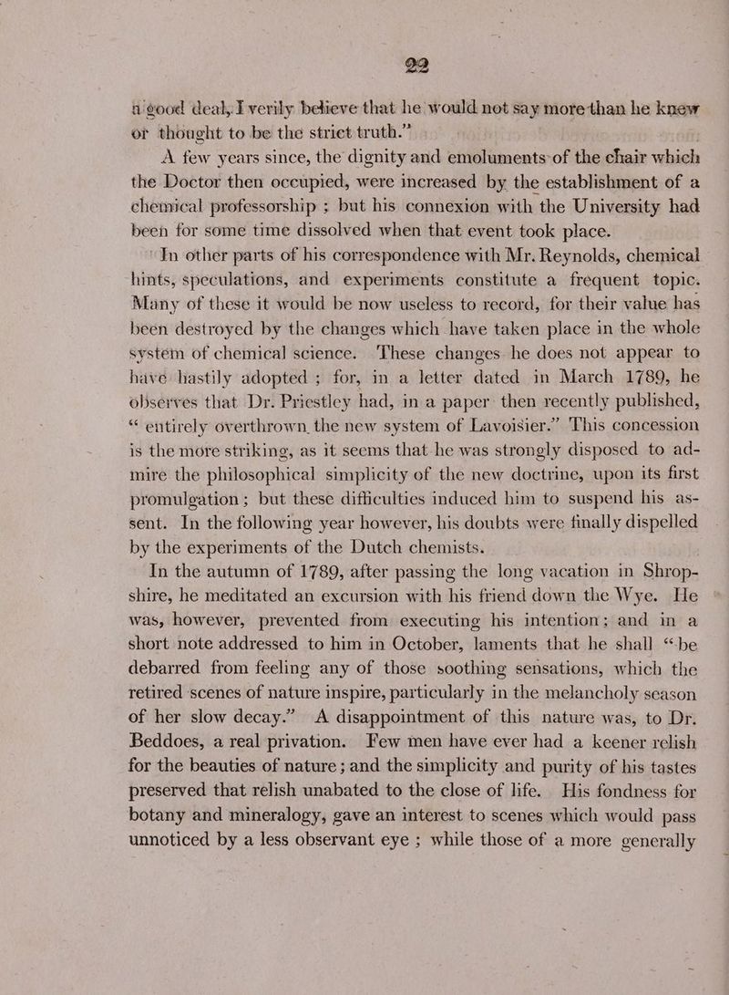 a good deal, Iverily believe that he would not say more than he knew or thought to be the striet truth.” A few years since, the dignity and emoluments: of the chair which the Doctor then occupied, were increased by the establishment of a chemical professorship ; but his connexion with the University had been for some time dissolved when that event took place. In other parts of his correspondence with Mr. Reynolds, chemical hints, speculations, and experiments constitute a frequent topic. Many of these it would be now uscless to record, for their value has been destroyed by the changes which have taken place in the whole system of chemical science. These changes he does not appear to have hastily adopted ; for, in a letter dated in March 1789, he observes that Dr. Priestley had, in a paper: then recently published, “ entirely overthrown. the new system of Lavoisier.” This concession is the more striking, as it seems that he was strongly disposed to ad- mire the philosophical simplicity of the new doctrine, upon its first promulgation ; but these difficulties induced him to suspend his as- sent. In the following year however, his doubts were finally dispelled by the experiments of the Dutch chemists. In the autumn of 1789, after passing the long vacation in Shrop- shire, he meditated an excursion with his friend down the Wye. He was, however, prevented from executing his intention; and in a short note addressed to him in October, laments that he shall “be debarred from feeling any of those soothing sensations, which the retired ‘scenes of nature inspire, particularly in the melancholy season of her slow decay.” A disappointment of this nature was, to Dr. Beddoes, a real privation. Few men have ever had a keener relish for the beauties of nature ; and the simplicity and purity of his tastes preserved that relish unabated to the close of life. His fondness for botany and mineralogy, gave an interest to scenes which would pass unnoticed by a less observant eye ; while those of a more generally