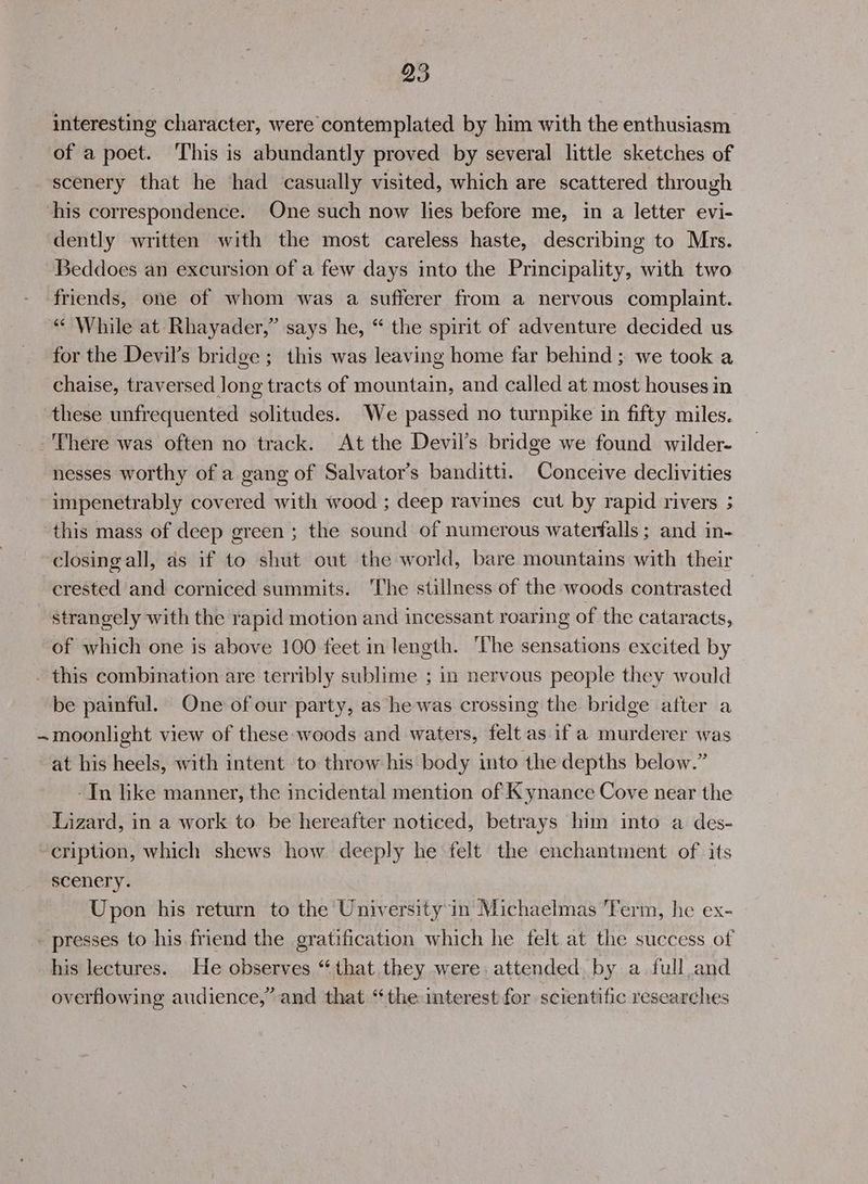 interesting character, were contemplated by him with the enthusiasm of a poet. This is abundantly proved by several little sketches of scenery that he had casually visited, which are scattered through his correspondence. One such now lies before me, in a letter evi- dently written with the most careless haste, describing to Mrs. Beddoes an excursion of a few days into the Principality, with two friends, one of whom was a sufferer from a nervous complaint. “¢ While at Rhayader,” says he, “ the spirit of adventure decided us for the Devil’s bridge ;_ this was leaving home far behind ; we took a chaise, traversed Jong tracts of mountain, and called at most houses in these unfrequented solitudes. We passed no turnpike in fifty miles. -'There was often no track. At the Devil’s bridge we found wilder- nesses worthy of a gang of Salvator’s banditti. Conceive declivities impenetrably covered with wood ; deep ravines cut by rapid rivers ; this mass of deep green ; the sound of numerous waterfalls ; and in- closing all, as if to shut out the world, bare mountains with their crested and corniced summits. The stillness of the woods contrasted strangely with the rapid motion and incessant roaring of the cataracts, of which one is above 100 feet in length. ‘The sensations excited by . this combination are terribly sublime ; in nervous people they would be painful. One of our party, as he was crossing the bridge after a ~moonlight view of these woods and waters, felt as if a murderer was at his heels, with intent to throw his body into the depths below.” -In like manner, the incidental mention of K ynance Cove near the Lizard, in a work to. be hereafter noticed, betrays him into a des- cription, which shews how deeply he felt the enchantment of its scenery. Upon his return to the University’in Michaelmas Term, he ex- _ presses to his friend the gratification which he felt at the success of his lectures. He observes “that they were. attended. by a full and overflowing audience,” and that “the interest for scientific researches