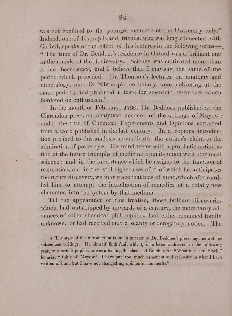 was not confined to the younger members of the University only.” Indeed, one of his pupils and, friends, who was long connected with Oxford, speaks of the effect of his lectures in the following terms—._, “ ‘I'he time of Dr. Beddoes’s residence in Oxford was a brilliant one in the annals of the University. Science was cultivated more than it has been since, and I believe that Imaysay the same of. the period which preceded. Dr. Thomson's lectures on anatomy and mineralogy, and Dr. Sibthorp’s on botany, were delivering at. the ‘same period; and produced a taste for scientific researches which bordered on enthusiasm.” In the month of February, 1790, Dr. Beddoes published at the Clarendon press, an analytical account of the writings of Mayow; under the title of Chemical Experiments and Opinions extracted from a work published in the last century. In a copious. introduc- tion prefixed to this analysis he vindicates the author’s claim to the admiration of posterity. His mind teems with a prophetic anticipa- tion of the future triumphs of medicine from its union with chemical science ; and in the importance which he assigns to the function of respiration, and in the still higher uses of it of which he anticipates the future discovery, we may trace that bias of mind,which afterwards led him to attempt the introduction of remedies of a totally new character, into the system by that medium. , Till the appearance of this treatise, those brilliant discoveries which had outstripped by upwards of a century, the more tardy ad- vances of other chemical philosophers, had either remained totally unknown, or had received only a scanty or derogatory notice. ‘The g The style of this introduction is much inferior to Dr. Beddoes’s preceding, as well as subsequent writings. He himself finds fault with it, in a letter addressed in the following year, to a former pupil who was attending the classes at Edinburgh ; “What does Dr. Black,” he asks, “ think of Mayow? Ihave put too much ornament and verbosity in what I have written of him, but I have not changed my opinion of his merits.”