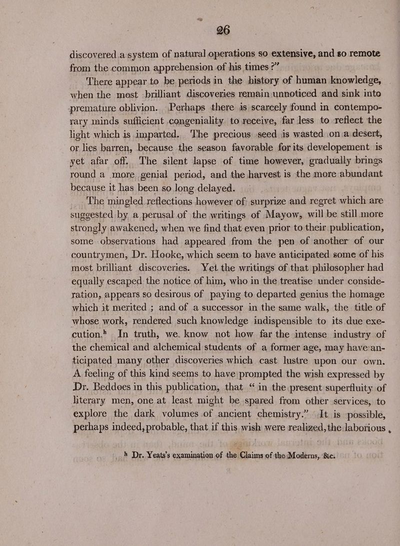 discovered.a system of natural operations so extensive, and so remote from the common apprehension of his times ?” There appear to be periods in the history of human knowledge, when the most -brilliant discoveries remain unnoticed and sink into premature oblivion. Perhaps there is scarcely found i contempo- rary minds sufficient congeniality to receive, far less to reflect the light which is imparted. The precious seed is wasted on.a desert, or lies barren, because the season favorable for its developement is yet afar off. The silent lapse of time however, gradually brings round a more genial period, and the harvest is the more abundant because it has been so long delayed. The mingled reflections however of; surprize and regret which are suggested by a perusal of the writings of Mayow, will be still more strongly awakened, when we find that even prior to their publication, some observations had appeared from the pen of another of our countrymen, Dr. Hooke, which seem to have anticipated some of his most brilliant discoveries. Yet the writings of that philosopher had equally escaped the notice of him, who in the treatise under conside- ration, appears so desirous of paying to departed genius the homage which it merited ; and of a successor in the same walk, the title of whose work, rendered such knowledge indispensible to its due exe- cution.. In truth, we. know not how far the intense industry of the chemical and alchemical students of a former age, may havean- ticipated many other discoveries which cast lustre upon our own. A feeling of this kind seems to have prompted the wish expressed by Dr. Readocns in this publication, that “ in the present superfluity of literary men, one at least might be spared from other services, to explore the dark volumes of ancient chemistry.” It is possible, perhaps indeed, probable, that if this wish were realized, the:laborious , _} Dr. Yeats’s examination of the Claims of the Moderns, ‘Sc: