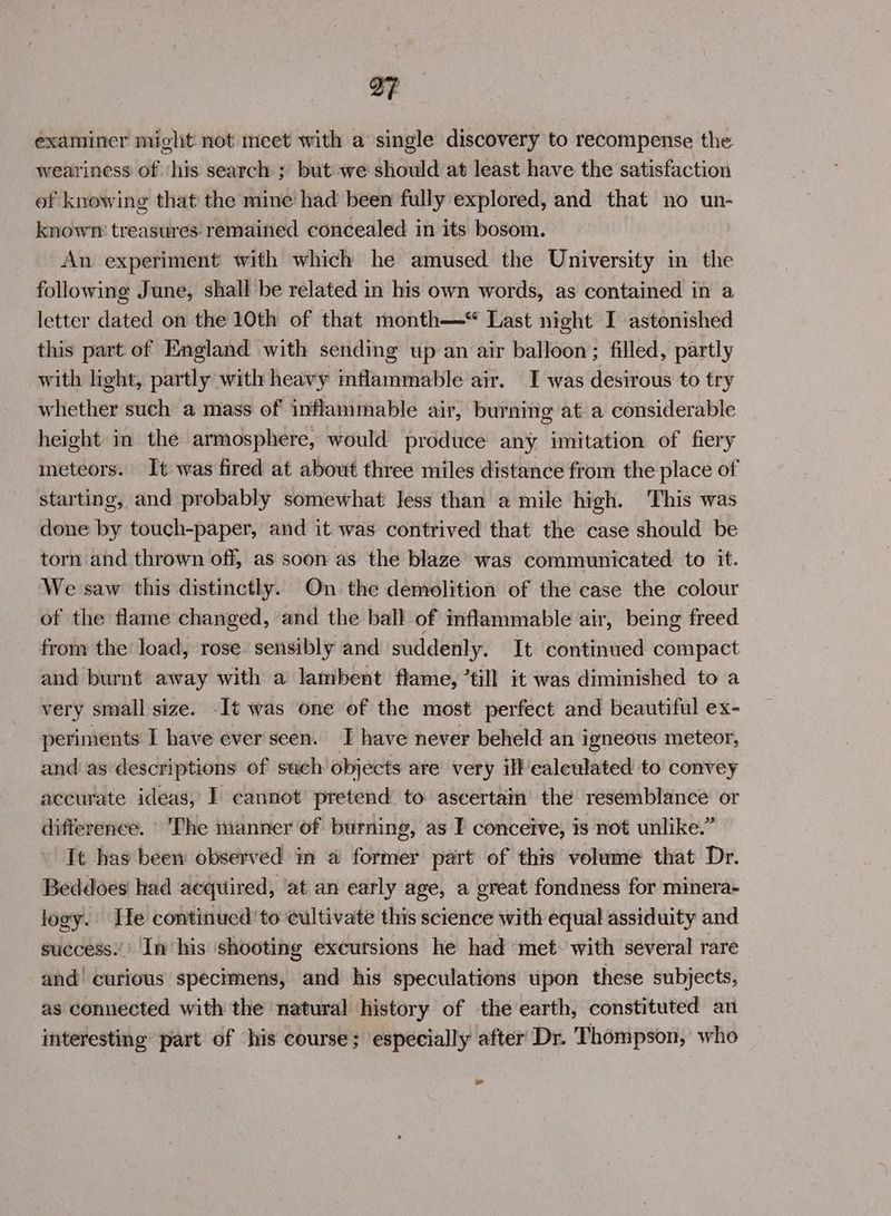 examiner might not meet with a single discovery to recompense the weariness of his search ; but we should at least have the satisfaction of knowing that the mine had been fully explored, and that no un- knowrm treasures remained concealed in its bosom. An experiment with which he amused the University in the following June, shall be related in his own words, as contained in a letter dated on the 10th of that month— Last night I astonished this part of England with sending up an air balloon; filled, partly with light, partly with heavy inflammable air. I was desirous to try whether such a mass of inflammable air, burning at a considerable height in the armosphere, would produce any imitation of fiery meteors. It was fired at about three miles distance from the place of starting, and probably somewhat Jess than a mile high. This was done by touch-paper, and it was contrived that the case should be torn and thrown off, as soon as the blaze was communicated to it. We saw this distinctly. On the demolition of the case the colour of the flame changed, and the ball of inflammable air, being freed from the’ load, rose sensibly and suddenly. It continued compact and burnt away with a lambent flame, ’till it was diminished to a very small size. -It was one of the most perfect and beautiful ex- periments I have ever seen. I have never beheld an igneous meteor, and as descriptions of such objects are very ill’ calculated to convey accurate ideas, I cannot pretend to aseertam the resemblance or difference. The manner of burning, as I conceive, is not unlike.” It has been observed m a former part of this volume that Dr. Beddoes had acqtiired, ‘at an early age, a great fondness for minera- logy. He continued to cultivate this science with equal assiduity and success.’' In his shooting excursions he had met with several rare and curious specimens, and his speculations upon these subjects, as connected with the natural history of the earth, constituted an interesting part of his course; especially after Dr. Thompson, who »