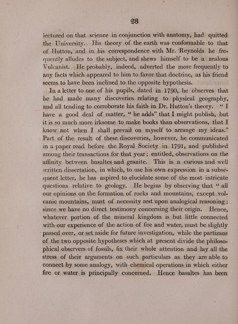 lectured on that. scienee in conjunction with anatomy, had quitted the University.. His theory of the earth was conformable to that of Hutton, and in, his correspondence with Mr. Reynolds he fre- quently alludes to, the subject, and shews himself to be a zealous Vulcanist. .He probably, indeed, adverted the more frequently to any facts which appeared to him to favor that doctrine, as his friend seems, to have been inclined to the opposite hypothesis. Ina letter to one of his pupils, dated in 1790, he observes that he had made many discoveries. relating to physical geography, and all tending to corroborate his faith in-Dr. Hutton’s theory. “I have a good deal of matter, “ he adds” that I might publish, but it is so much more irksome to make books than observations, that I know not when I shall, prevail on myself to arrange my ideas.” Part of the result of these discoveries, however, he communicated in a paper read before the Royal Society in 1791, and published among their transactions for that year; entitled, observations on the affinity between basaltes and granite. This is a curious and well written dissertation, in which, to use his own expression in a subse- quent letter, he has aspired to elucidate some of the most intricate questions relative to geology. He begins by observing that “ all our opinions on the formation of rocks and mountains, except vol- canic mountains, must of necessity rest upon analogical reasoning ; since we have no direct. testimony concerning their origin. Hence, whatever portion of the mineral kingdom is but little connected with our experience of the action of fire and water, must be slightly passed over, or, set,aside for future investigation, while the partizans of the two opposite hypotheses which at present divide the philoso- phical observers. of fossils, fix their whole attention and lay all the stress of their arguments on such particulars as they are able to connect by some analogy, with chemical operations in which either fire or water is principally concerned. Hence basaltes has been