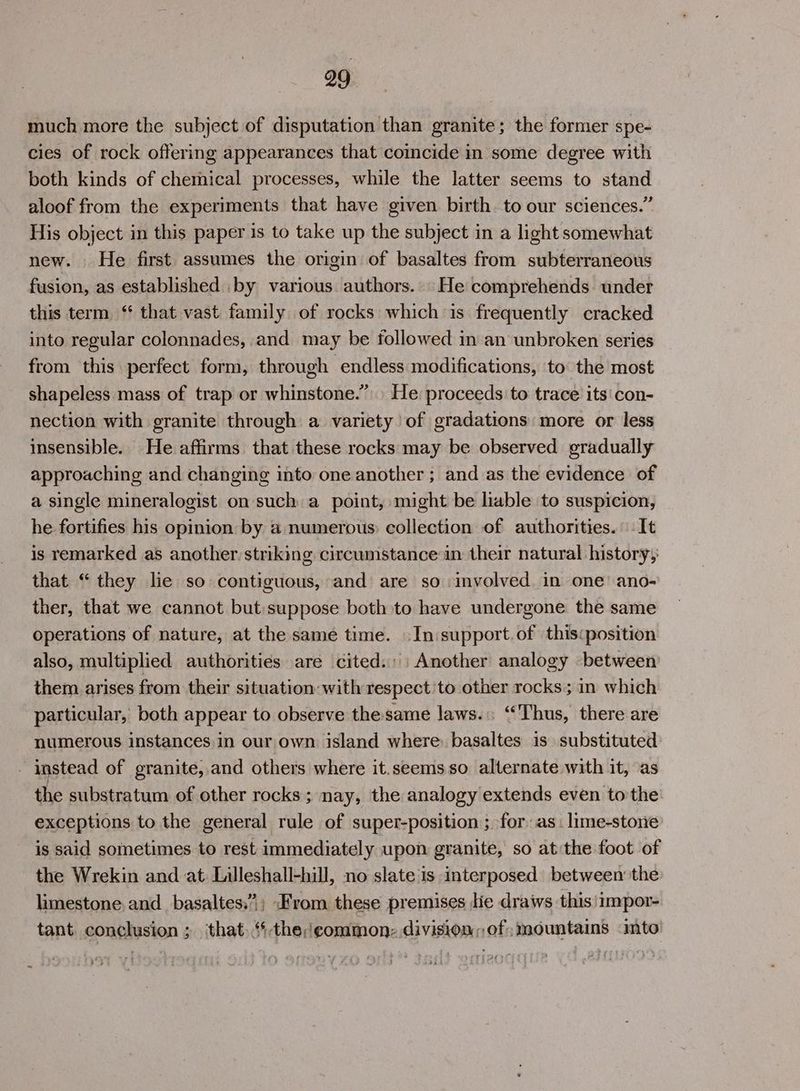 much more the subject of disputation than granite; the former spe- cies of rock offering appearances that coincide in some degree with both kinds of chemical processes, while the latter seems to stand aloof from the experiments that have given birth to our sciences.” His object in this paper is to take up the subject in a light somewhat new. He first assumes the origin of basaltes from subterraneous fusion, as established by various authors... He comprehends under this term, ‘‘ that vast family of rocks which is frequently cracked into regular colonnades, and may be followed in an unbroken series from this perfect form, through endless modifications, to the most shapeless mass of trap or whinstone.” He proceeds to trace its'con- nection with granite through a variety of gradations more or less insensible. He affirms that these rocks may be observed gradually approaching and changing into one another ; and as the evidence of a single mineralogist on such a point, might be lable to suspicion, he fortifies his opinion by a numerous: collection of authorities. It is remarked as another striking circumstance in their natural history, that “ they le so contiguous, and are so involved in one’ ano- ther, that we cannot but suppose both to have undergone the same operations of nature, at the same time. \In:support.of thiscposition also, multiplied authorities are cited. Another analogy between them arises from their situation with respect 'to other rocks; in which particular, both appear to observe the same laws. “Thus, there are numerous instances,in our own island where basaltes is substituted - instead of granite, and others where it.seems so alternate with it, as the substratum of other rocks; nay, the analogy extends even tothe exceptions to the general rule of super-position ; for as: lime-store is said sometimes to rest immediately upon granite, so at the foot of the Wrekin and at Lileshall-hill, no slate is interposed between the limestone. and_basaltes:”; From these premises lie draws this)1mpor- tant conclusion ; ‘that. ‘-the;eommon: division,,of; mountains imto