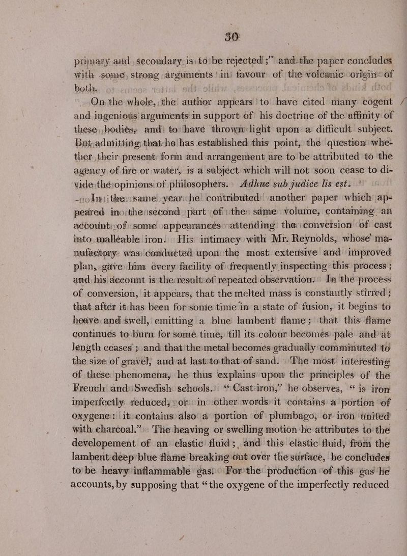 50 prunary aud, secondary-is:toibe rejected! ;” and-the paper conclades with some, strong arguments ‘ini favour of the volcanic origi: of both. ‘a otis edt: off hig if Livid od On the whole, the author appears to have cited many cogent and. ingenious arguments! in support of his doctrine of the affinity of these bodies, and: to‘have thrown: light upon a difficult subject. But.adoritting that-he has established this point, the question whe- ther. their present, form and arrangement are to be attributed to the agency of fire or water, is a subject which will not soon cease to di- vide thé:opinions: of philosophers. Adhue sub judice lis est. -vodn)ithe:same!yearihe contributed: another paper which: ap- peared ino:thesecond part’ of: thes sdme volume, contaming. an accounti:of some appearances. attending the: conversion ‘of cast into. malleable iron. His intimacy with Mr. Reynolds, whose’ ma- nafactory: was) conducted upon the most extensive and improved plan, gave him évery facility of frequently inspecting this process ; and, his decount is the tesult:of repeated observation, In the process of conversion, it appears, that the melted mass is constantly stirred ; that after it:/has been for some time in a state of fusion, it begins to heave and swell, emittmg a blue lambent flame; that this flame continues to burn for some. time, till its colour becomes: pale and at length ceases ; and thatthe metal becomes gradually commintted to the size of gravel, and at last tothat of sand. ‘The most: interesting of these: phenomena, he thus explains pon the principles of the French andiSwedish schools.) “ Cast:iron,’ he observes, “ is iron imperfectly. reduced; vor’ in other words) it contams a portion ‘of oxygene: it contains also a portion of plumbago, or iron wnited with charcoal.” 'The heaving or swelling motion ‘he attributes to’ the - developement of an elastic fluid; and this elastic fluid, from the lambent:deep blue flame breaking out over the surface, he concludes to'be heavy inflammable gas! For’the: production ‘of this gas le accounts, by supposing that “the oxygene of the imperfectly reduced