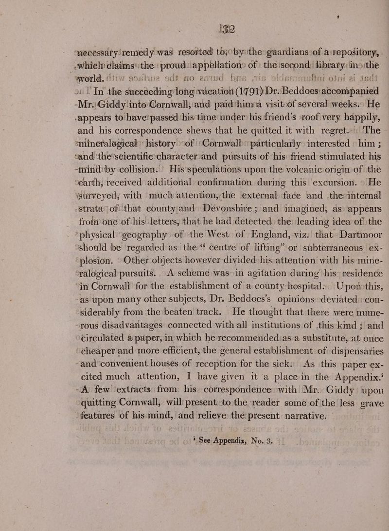 I32 mmecessdryiremedy was resorted’ tojoby the guardians of a:nepositony, — -whiel) ere the: a appellation® of the: second: library: ins the ogee rasatioe odft-mo eqiud. bre 7 . ase otni at ied In the bavi long ‘vacation (1791) Dr. fieddeae Atak siete “Mr Giddylinto Cornwall, and paid‘himia visit:of several weeks.» He -appears to have’ passed his’time under his friend's -roof very happily, and his correspondence shews that he quitted it with regret... The smineralogical history of ‘Cornwall particularly interested « him ; vand ‘the’scientific’character and pursuits of his friend stimulated his -mindiby collision. His ‘speculations upon the volcanic origin of the ‘earth, received additional confirmation during this excursion. — He surveyed, with much attention,the external face and .the:internal -strata’ of that county and Devonshire ; and imagined, as ‘appears from one of his: letters, that he had detected: the: leading idea of \the ‘physical ‘geogtaphy of the West of England, viz. that Dartmoor *should be regarded as the‘ centre of lifting” or subterraneous ex- “plosion. Other objects however divided his attention with his mine- “ralogical pursuits. A scheme was in agitation during his’ residence “in Cornwali for the establishment of a county-hospital.. Upon>this, -as upon many other subjects, Dr. Beddoes’s opinions deviated :con- siderably from the beaten track. He thought that there were nume- -rous disadvantages connected with all institutions of this kind : and >circulated a paper, in which he recommended.as a substitute, at once ‘cheaper and more efficient, the general establishment: of dispensaries -and convenient houses of reception for the sick. As this paper ex- cited much attention, I have given it a place in the Appendix:' A few ‘extracts from his correspondence with Mr. Giddy upon quitting Cornwall, will present.to the reader some of the less grave features of his mind, and relieve the present: narrative. | * See Appendix, No. 3.