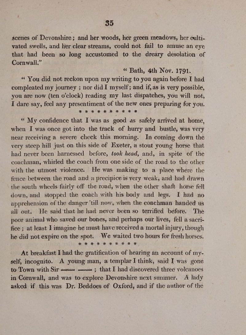 scenes of Devonshire; and her woods, her green meadows, her culti- vated swells, and her clear streams, could not fail to amuse an eye that had been so long accustomed to the dreary desolation of Cornwall.” } “ Bath, 4th Nov. 1791. “ You did not reckon upon my writing to you again before I had compleated my journey ; nor did I myself; and if, as is very possible, you are now (ten o'clock) reading my last dispatches, you will nof, I dare say, feel any presentiment of the new ones preparing for you. **¥ * © HK * KE KX * “ My confidence that I was as good as safely arrived at home, when I was once got into the track of hurry and bustle, was very near receiving a severe check this morning. In coming down the very steep hill just on this side of Exeter, a stout young horse that had never been harnessed before, took head, and, in spite of the coachman, whirled the coach from one side of the road to the other with the utmost violence. He was making to a place where the fence between the road and a precipice is very weak, and had drawn the south wheels fairly off the road, when the other shaft horse fell down, and stopped the coach with his body and legs. [I had no apprehension of the danger ’till now, when the coachman handed us all out. He said’ that he had never been so terrified before. The poor animal who saved our bones, and perhaps our lives, fell a sacti~ fice ; at least I imagine he must have received a mortal injury, though he did not expire on the spot. We waited two hours for fresh horses. * Ke KE KE RK KH K At breakfast I had the gratification of hearmg an account of my- self, mcognito. A young man, a templar I think, said F was gone to Town with Sir —— —— ; that I had discovered three volcanoes in Cornwall, and was to explore Devonshire next summer. A lady asked if this was Dr. Beddoes of Oxford, and if the author of the