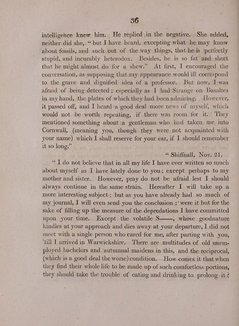 intelligence knew ea He replied in the negative. She added, neither did she, “but Ihave heard, excepting what he may know about fossils, and: such out of the way things, that heis perfectly stupid, and incurably heterodox. Besides, he is so fat’ and short that he might almost do for a shew.” At first, I encouraged the conversation, as supposing that my appearance would ill correspond to the grave and dignified idea of a professor... But now, Iwas afraid of being detected ; especially as I had Strange on Basaltes in my hand, the plates of which they had been admiring. However, it passed off, and I heard:a good deal more news of myself, which would not be worth repeating, if there was room for it. ‘They mentioned something about a gentleman who had taken me into Cornwall, (meaning you, though they were not acquainted with your name) which I shall reserve for your ear, if I should remember it so long.” . “ Shifmall, Nov. 21. ‘I do not believe that in all my life I have ever written so much about myself as I have lately done to you; except perhaps to my mother and sister. However, pray do not be afraid lest I should always continue in the same strain. Hereafter I will take up a more interesting subject ; but as you have already had so much of my journal, I will even send you the conclusion ;* were it but for the sake of filling up the measure of the depredations I have committed upon your time. Except the volatile $ , whose goodnature kindles at your approach and dies away at your departure, I did not meet with a single person who cared for me, after parting with you, till I arrived in Warwickshire. There are multitudes of old unem- ployed bachelors and autumnal maidens in this, and the reciprocal, (which 1s a good deal the worse) condition. .. How-comes it that when they find their whole life to be made up of such comfortless portions, they should take the trouble of eating and drinking to prolong >it 2