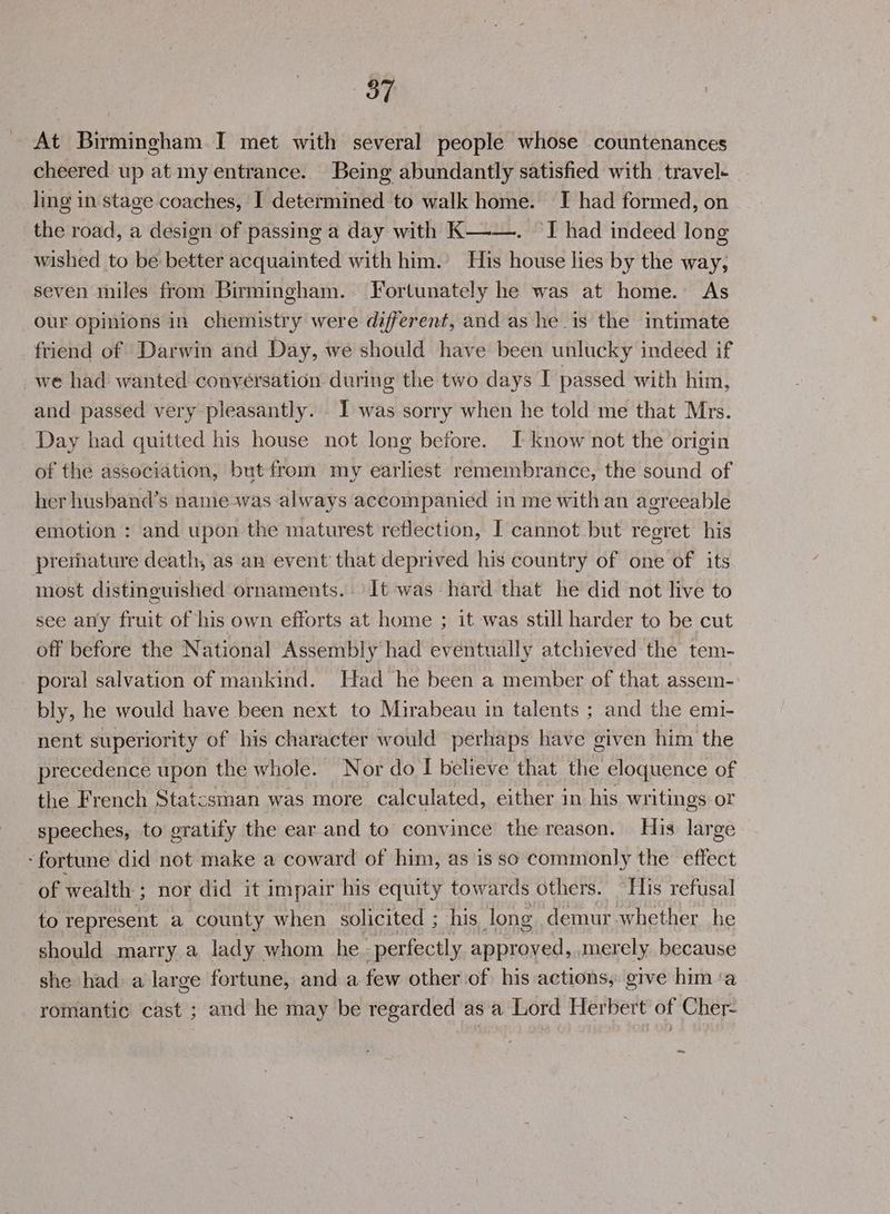 At Birmingham I met with several people whose countenances cheered up at my entrance. Being abundantly satisfied with travel- ling in stage coaches, I determined to walk home. I had formed, on the road, a design of passing a day with K—-—. I had indeed long wished to be better acquainted with him.’ His house lies by the way, seven miles from Birmingham. Fortunately he was at home. As our opinions in chemistry were different, and as he is the intimate friend of Darwin and Day, we should have been unlucky indeed if we had wanted conversation during the two days I passed with him, and passed very pleasantly. 1 was sorry when he told me that Mrs. Day had quitted his house not long before. I know not the origin of the association, but from my earliest remembrance, the sound of her husband’s namewas always accompanied in me with an agreeable emotion : and upon the maturest reflection, I cannot but regret his premature death, as an event that deprived his country of one of its most distinguished ornaments. It was hard that he did not live to see any fruit of his own efforts at home ; it was still harder to be cut off before the National Assembly had eventually atchieved the tem- poral salvation of mankind. Had he been a member of that assem- bly, he would have been next to Mirabeau in talents ; and the emi- nent superiority of his character would perhaps have given him the precedence upon the whole. Nor do I believe that the eloquence of the French Statcsman was more calculated, either in his writings or speeches, to gratify the ear and to convince the reason. His large ‘fortune did not make a coward of him, as is so commonly the effect of wealth ; ; nor did it impair his equity towards others. His refusal to represent a county when solicited ; his long demur-whether he should marry a lady whom he. perfectly ae merely because she had a large fortune, and a few other of his actions, give him ‘a romantic cast ; and he may be regarded as a Lord Herbert of Cher- ~