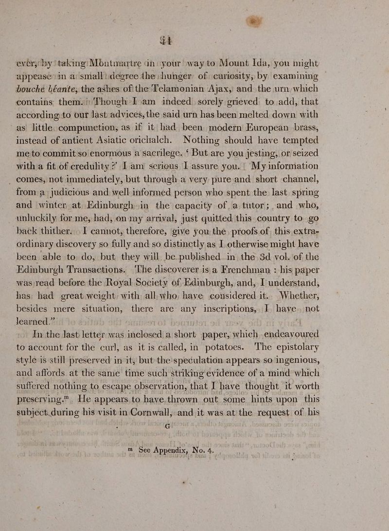 dob ever,’ by taking: Montmartre ah: your way to Mount Ida, you might appease in arsmalli.degree dhe -hunger of curiosity, by examining bouche béante, the ashes of the Telamonian Ajax, and the urn which contains: thems!:Though Iam indeed. sorely grieved) to add, that according to our last advices, the said urn has been melted down with as little. compunction, as if it had been modern European brass, instead of antient Asiatic orichalch. Nothing should have tempted me to commit so enormous a sacrilege. ‘ But are you jesting, or seized with a fit of credulity?’ Iam serious I assure you. | My information _ comes, not immediately, but through a very pure and short channel, from a judicious and well informed person who spent the last. spring and winter at Edinburgh in the capacity ofa tutor;,and who, unluckily for me, had, on my arrival, just quitted this country to go back thither. . I cannot, therefore, give you: the, proofs of, this extra- ordinary discovery so fully and so distinctly as I otherwise might have been able to do, but they will be published in the 3d vol. of the Edinburgh Transactions. ‘The discoverer is a Frenchman : his paper was read before the Royal Society of Edinburgh, and, I understand, thas: had great weight: with: all, who, have considered it.. Whether, besides mere situation, there are any inscriptions, | have, not learned.” | | In the last letter was ssiplonel a ass paper, which endeavoured to account for tlie curl, as it is called, in potatoes. The epistolary style is still preserved in it, but the speculation.appears so ingenious, and affords at the same time such striking evidence of a mind which suffered nothing to escape. observation, that I have thought, it worth preserving. He appears to have,thrown out some hints upon this subject.during his visit in Cornwall, and it was at the request of his G
