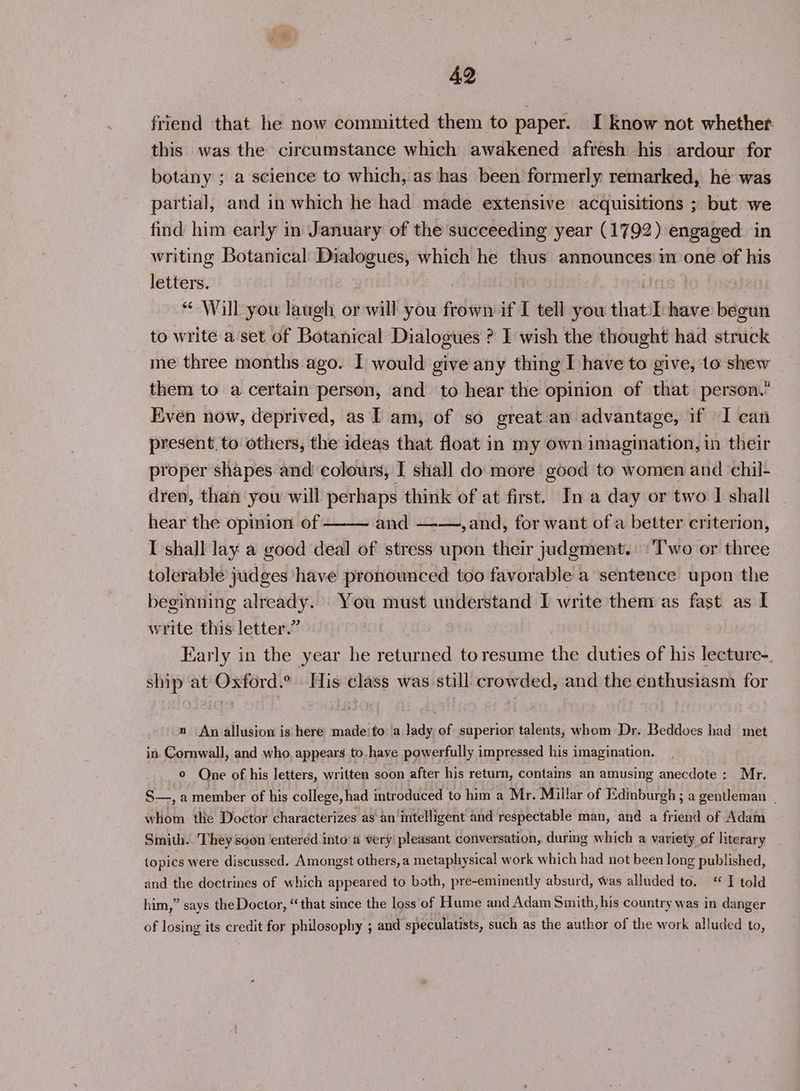 friend that he now committed them to paper. I know not whether this was the circumstance which awakened afresh his ardour for botany ; a science to which, as has been formerly remarked, he was partial, and in which he had made extensive acquisitions ; but we find him early in January of the succeeding year (1792) engaged in writing Botanical: Dialogues, which he thus announces’ in one of his letters. ite * Will you laugh or will you frown if I tell you that'l have begun to write a'set of Botanical Dialogues ? I wish the thought had struck me three months ago. I would give any thing I have to give, to shew them to a certain person, and to hear the opinion of that person. Even now, deprived, as I am, of so great an advantage, if I can present, to others, the ideas that float in my own imagination, in their proper shapes and colours, I shall do more good to women and chil- dren, than you will perhaps think of at first. In a day or two I shall hear the opinion of ———~ and —-—, and, for want of a better criterion, I shall lay a good deal of stress upon their judgment. \'Two or three tolerable judges have pronounced too favorable a sentence upon the beginning already. You must understand I write them as fast as | write this letter.” Early in the year he returned toresume the duties of his lecture-. ship at Oxford.° His class was still crowded, and the enthusiasm for n An allusion is here made‘ fo a lady of superior talents, whom Dr. Beddoes had met in. Cornwall, and who, appears to-have powerfully impressed his imagination. © One of his letters, written soon after his return, contains an amusing anecdote : Mr. S—,a member of his college, had introduced to him a Mr. Millar of Edinburgh ; a gentleman | whom the Doctor characterizes as an‘intelligent' and respectable man, and a friend of Adam Smith. They soon entered into a very’ pleasant conversation, durmg which a variety of literary topics were discussed. Amongst others,a metaphysical work which had not been long published, and the doctrines of which appeared to both, pre-eminently absurd, was alluded to. * I told him,” says the Doctor, “that since the loss of Hume and Adam Smith, his country was in danger of losing its credit for philosophy ; and speculatists, such as the author of the work alluded to,