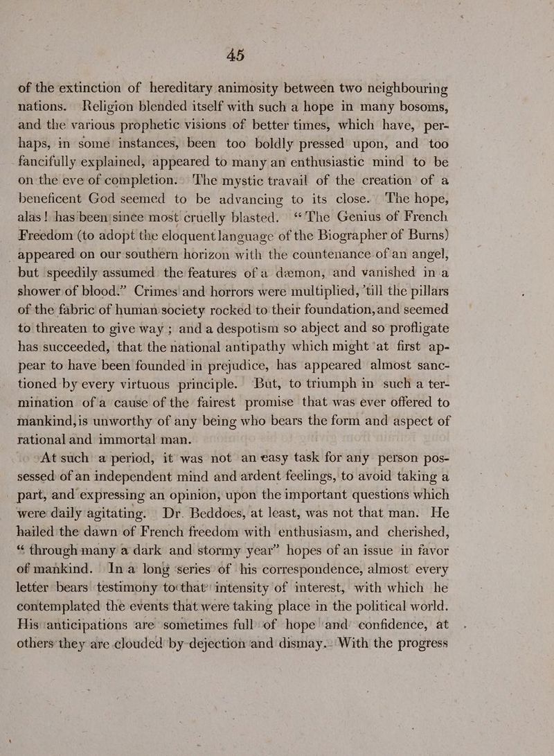 of the extinction of hereditary animosity between two neighbouring nations. Religion blended itself with such a hope in many bosoms, and the various prophetic visions of better times, which have, per- haps, in some instances, been too boldly pressed upon, and too fancifully explained, appeared to many an enthusiastic mind to be on the eve of completion.. The mystic travail of the creation of a beneficent God seemed to be advancing to its close. ‘The hope, alas ! has been'since most cruelly blasted. ‘The Genius of French Freedom (to adopt the eloquent language of the Biographer of Burns) _ appeared on our southern horizon with the countenance of an angel, but speedily assumed the features of a demon, and vanished ina shower of blood.” Crimes and horrors were multiplied, ’till the pillars of the fabric of human society rocked to their foundation, and seemed to threaten to give way ; and a despotism so abject and so profligate has succeeded, that the national antipathy which might ‘at first ap- pear to have been founded in prejudice, has appeared almost sanc- tioned by every virtuous principle. But, to trrumph in such a ter- mination ofa cause of the fairest promise that was ever offered to mankind, is unworthy of any being who bears the form and aspect of rational and immortal man. | At such a period, it was not an easy task for any person pos- sessed of an independent mind and ardent feelings, to avoid taking a part, and expressing an opinion, upon the important questions which were daily agitating. Dr. Beddoes, at least, was not that man. He hailed the dawn of French freedom with enthusiasm, and cherished, “ through many a dark and stormy year” hopes of an issue in favor — of mankind. In a long ‘series of his correspondence, almost every letter bears testimony tothat intensity of interest, with which he contemplated the events that were taking place in the political world. His ‘anticipations are sometimes full of hope ‘and’ confidence, at others they are clouded by-dejection and dismay.- With the progress