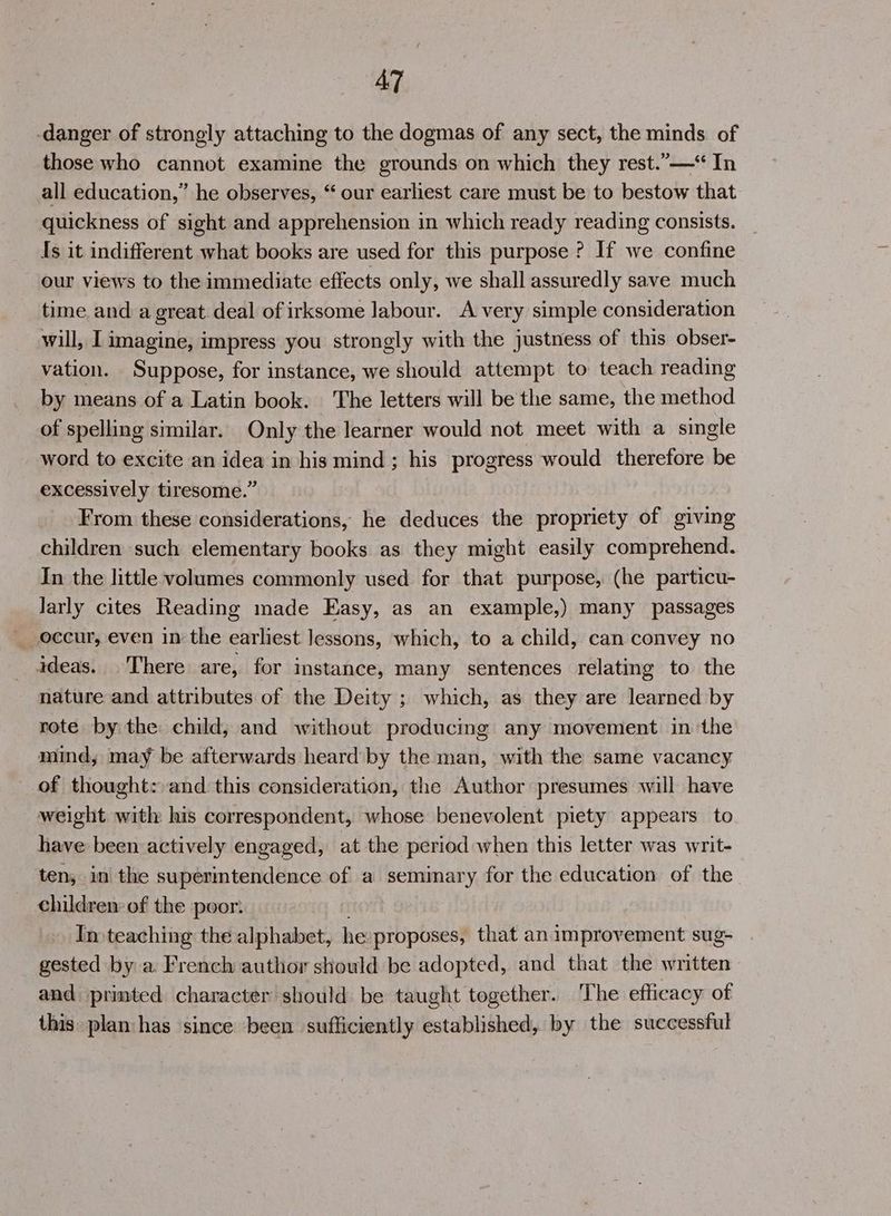 AT -danger of strongly attaching to the dogmas of any sect, the minds of those who cannot examine the grounds on which they rest.”—* In all education,” he observes, “ our earliest care must be to bestow that quickness of sight and apprehension in which ready reading consists. Is it indifferent what books are used for this purpose ? If we confine our views to the immediate effects only, we shall assuredly save much time and a great. deal of irksome labour. A very simple consideration will, I imagine, impress you strongly with the justness of this obser- vation. Suppose, for instance, we should attempt to teach reading by means of a Latin book. The letters will be the same, the method of spelling similar. Only the learner would not meet with a single word to excite an idea in his mind ; his progress would therefore be excessively tiresome.” From these considerations, he deduces the propriety of giving children such elementary books as they might easily comprehend. In the little volumes commonly used for that purpose, (he particu- larly cites Reading made Easy, as an example,) many passages __ occur, even in the earliest lessons, which, to a child, can convey no ideas. There are, for instance, many sentences relating to the nature and attributes of the Deity ; which, as they are learned by rote by the child, and without producing any movement in ‘the mind, may be afterwards heard by the man, with the same vacancy of thought: and this consideration, the Author presumes will have weight with his correspondent, whose benevolent piety appears to have been actively engaged, at the period when this letter was writ- ten, in the supermtendence of a seminary for the education of the children of the poor: In teaching the alphabet, he proposes, that an improvement sug- gested by a French author should be adopted, and that the written and printed character should be taught together. The efficacy of this plan has since been sufficiently established, by the successful