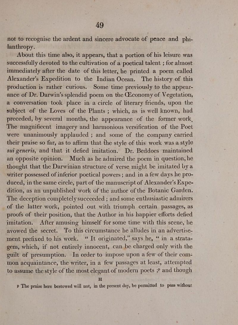not to recognise the ardent and sincere advocate of peace and phi- lanthropy. About this time also, it appears, that a portion of his leisure was successfully devoted to the cultivation of a poetical talent ; for almost immediately after the date of this letter, he printed a poem called Alexander’s Expedition to the Indian Ocean. The history of this production is rather curious. Some time previously to the appear- ance of Dr. Darwin’s splendid poem on the Giconomy of Vegetation, a conversation took place in a circle of literary friends, upon the subject of the Loves of the Plants ; which, as is well known, had preceded, by several months, the appearance of the former work, The magnificent imagery and harmonious versification of the Poet were unanimously applauded ; and some of the company carried their praise so far, as to affirm that the style of this work was a style sui generis, and that it defied imitation. Dr. Beddoes maintained an opposite opinion. Much as he admired the poem in question, he thought that the Darwinian structure of verse might be imitated bya writer possessed of inferior poetical powers; and in afew days he pro- duced, in the same circle, part of the manuscript of Alexander’s Expe- dition, as an unpublished work of the author of the Botanic Garden. The deception completely succeeded ; and some enthusiastic admirers of the latter work, pointed out with triumph certain passages, as proofs of their position, that the Author in his happier efforts defied imitation. After amusing himself for some time with this scene, he avowed the secret. ‘T'o this circumstance he alludes in an advertise- ment. prefixed to his work. “ It originated,” says he, “ in a strata- gem, which, if not entirely innocent, can be charged only with the guilt of presumption. In order to impose upon a few of their com- mon acquaintance, the writer, in a few passages at least, attempted to assume the style of the most elegant of modern poets ;? and though : H p The praise here bestowed will not, in the present day, be permitted to pass without