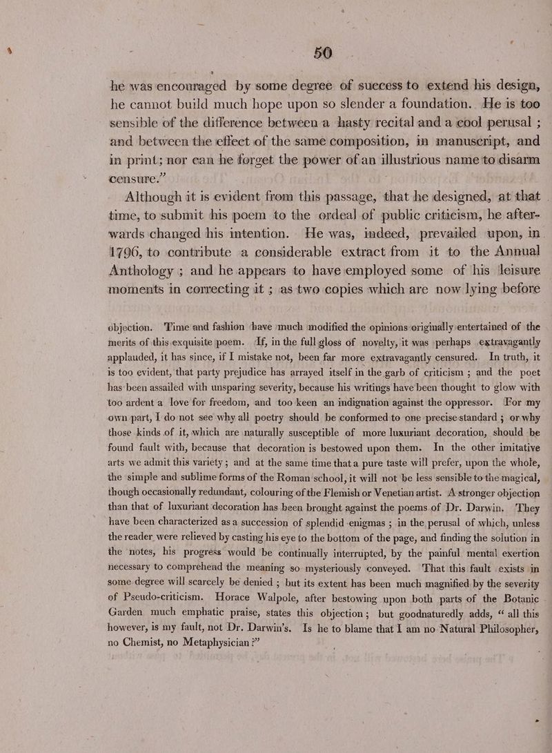 2 he was encouraged by some degree of success to extend his design, he cannot build much hope upon so slender a foundation. He is too sensible of the difference between a hasty recital and a cool perusal ; and between the effect of the same composition, in manuscript, and in print; nor can he forget the power of an illustrious name to disarm censure.” Although it is evident from this passage, that he designed, at that _ time, to submit his poem to the ordeal of public criticism, he after- wards changed his intention. He was, indeed, prevailed upon, in. 1796, to contribute a considerable extract from it to the Annual Anthology ; and he appears to have employed some of his ‘leisure moments in correcting it ; as two copies which are now lying before objection. ‘Time and fashion have much modified the opinions originally entertained of the merits of this exquisite poem. If, in the full gloss of novelty, it was perhaps extravagantly applauded, it has since, if I mistake not, been far more extravagantly censured. In truth, it is too evident, that party prejudice has arrayed itself in the garb of criticism ; and the poet has ‘been assailed with unsparing severity, because his writings have been thought to glow with too ardent a love for freedom, and too keen an indignation against the oppressor. For my own part, | do not see why all poetry should be conformed to one precise standard ; or why those kinds of it, which are naturally susceptible of more luxuriant decoration, should be found fault with, because that decoration is bestowed upon them. In the other imitative arts we admit this variety; and at the same time thata pure taste will prefer, upon the whole, the simple and sublime forms of the Roman school, it will not be less sensible to the magical, though occasionally redundant, colouring of the Flemish or Venetian artist. A stronger objection than that of luxuriant decoration has been brought against the poems.of Dr. Darwin, They have been characterized asa succession of splendid -enigmas ; in the perusal of which, unless the reader were relieved by casting his eye to the bottom of the page, and finding the solution in the notes, his progress would be continually interrupted, by the painful mental exertion necessary to comprehend the meaning so mysteriously conveyed. ‘That this fault exists in some degree will scarcely be denied ; but its extent has been much magnified by the severity of Pseudo-criticism. Horace Walpole, after bestowing upon both parts of the Botanic Garden much emphatic praise, states this objection; but goodnaturedly adds, “ all this however, is my fault, not Dr. Darwin’s. Is he to blame that I am no Natural Philosopher, no Chemist, no Metaphysician ?”