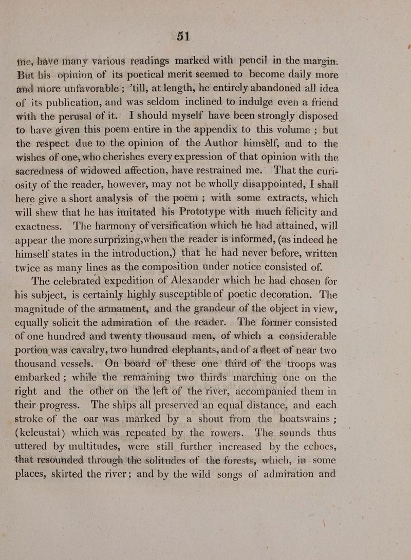 fie, have many various readings marked with pencil in the margin. But his opinion of its poetical merit seemed to become daily more and more unfavorable; ’till, at length, he entirely abandoned all idea of its publication, and was seldom inclined to indulge even a friend with the perusal of it. I should myself have been strongly disposed to have given this poem entire in the appendix to this volume ; but the respect due to the opinion of the Author himsélf, and to the wishes of one, who cherishes every expression of that opinion with the sacredness of widowed affection, have restrained me. That the curi- osity of the reader, however, may not be wholly disappointed, I shall here give a short analysis of the poem; with some extracts, which will shew that he has imitated his Prototype with much felicity and exactness. The harmony of versification which he had attained, will appear the more surprizing,when the reader is informed, (as indeed he himself states in the introduction,) that he had never before, written twice as many lines as the composition under notice consisted of. The celebrated expedition of Alexander which he had chosen for his subject, is certainly highly susceptible of poetic decoration. The magnitude of the armament, and the grandeur of the object in view, equally solicit the admiration of the reader. The former consisted of one hundred and twenty thousand men, of which a considerable portion was cavalry, two hundred elephants, and of a fleet of near two thousand vessels. On board of these one third of the troops was embarked ; while the remaining two thirds marching one on the right and the other on the left of the river, accompanied them in their progress. The ships all preserved an equal distance, and each stroke of the oar was. marked by a shout from the boatswains ; (keleustai) which was repeated by the rowers. ‘The sounds thus uttered by multitudes, were still further increased by the echoes, that resounded through the solitudes of the forests, which, im some places, skirted the river; and by the wild songs of admiration and