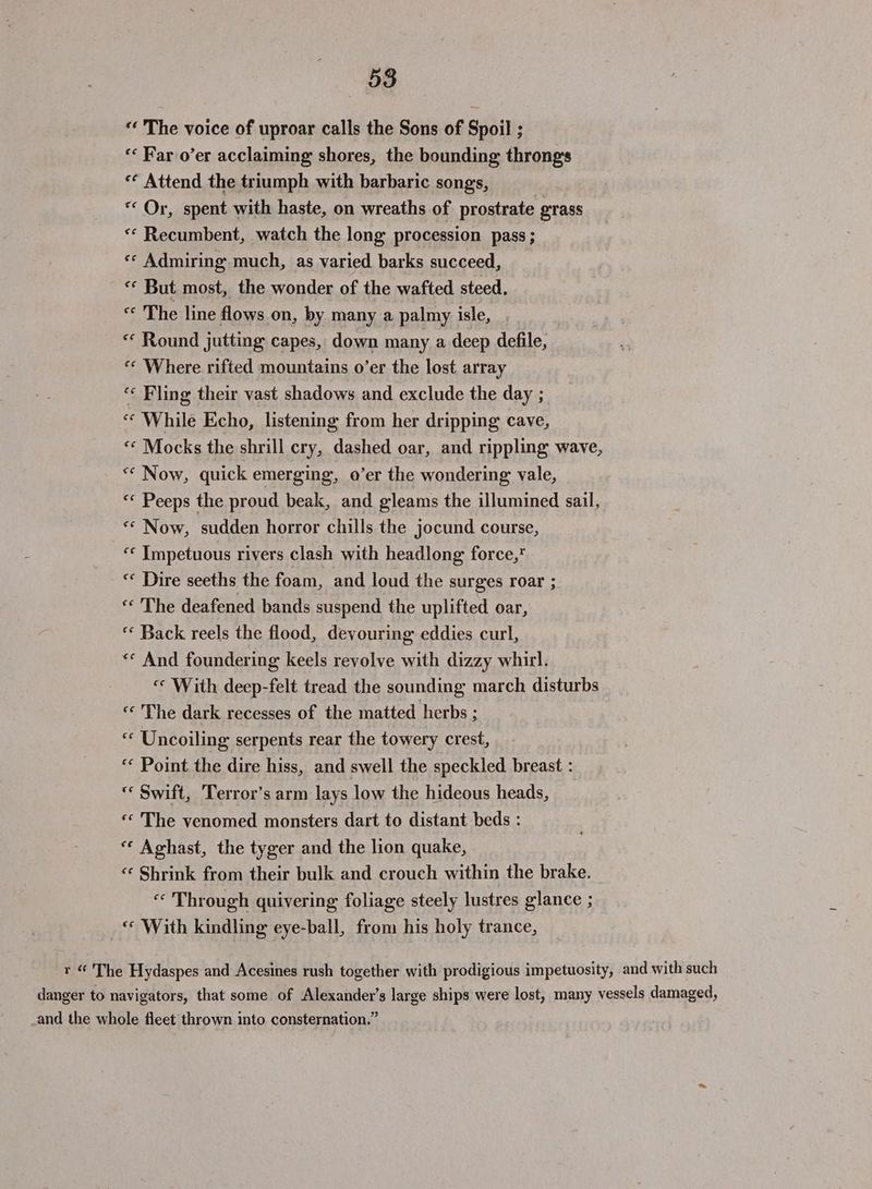 «‘ The voice of uproar calls the Sons of Spoil ; «Far o’er acclaiming shores, the bounding throngs « Attend the triumph with barbaric songs, * Or, spent with haste, on wreaths of prostrate grass «* Recumbent, watch the long procession pass; «* Admiring much, as varied barks succeed, ‘* But most, the wonder of the wafted steed. « The line flows on, by many a palmy isle, « Round jutting capes, down many a deep defile, “* Where rifted mountains o’er the lost array “« Fling their vast shadows and exclude the day ; “ While Echo, listening from her dripping cave, «« Mocks the shrill cry, dashed oar, and rippling wave, ** Now, quick emerging, o’er the wondering vale, «« Peeps the proud beak, and gleams the illumined sail, «* Now, sudden horror chills the jocund course, “* Impetuous rivers clash with headlong force,* « Dire seeths the foam, and loud the surges roar ; « The deafened bands suspend the uplifted oar, ‘‘ Back reels the flood, devouring eddies curl, «¢ And foundering keels revolve with dizzy whirl. «* With deep-felt tread the sounding march disturbs «¢ The dark recesses of the matted herbs ; “* Uncoiling serpents rear the towery crest, «¢ Point the dire hiss, and swell the speckled breast : “* Swift, Terror’s arm lays low the hideous heads, « The venomed monsters dart to distant beds : * Aghast, the tyger and the lion quake, «¢ Shrink from their bulk and crouch within the brake. « Through quivering foliage steely lustres glance ; «© With kindling eye-ball, from his holy trance, r “ The Hydaspes and Acesines rush together with prodigious impetuosity, and with such danger to navigators, that some of Alexander’s large ships were lost, many vessels damaged, _and the whole fleet thrown into consternation.”