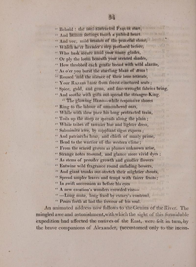 si « Behold | the oHLAbetracted Paguift start, ee And HiliWaty feeliigs toith a pilgied Heat. «And you, mild fenants of the peacefel shoré;’ «« Which heer Tivader’s step profaned Before; «« Who bask séeute dinid Your Sinny glades, « Or ply the lodin Béiiédth Your seehtéd shades, «© How throbbed éachi gentle breast with wild alariiis, “ As o’er you burst thé startling: blazé of ritis ! “ Roused *mid the silence of their lone rétiéats, « Your Rasans hasté from forést-cinetured seats ; “Spice, gold, and gers, and fine-wrought fabrics bring, “- And soothe with sifts otit-spréad the stranger-King. « The slowiig Hrno—whilé tesponsive shores Ring to the labour of uinimbered oars, « While with slow pace his long protracted train, « Toils up the steep or spreads along thé plain . « While tribes of tawniet Hue aiid lightér dress, « Submissive awe, by stippliant signs éxpress ; « And patriarchs har, and chiefs of manly prime, ‘© Bend to the warrior of the western clime : “ From the scared groves as plumes unknown arise, « Strange notes resound, and glance more vivid dyes ; « As stems of prouder growth and gaudier flowers “ Entwine wild fragrance round unfading bowers, * And giant trunks out-stretch their mightier shoots, “‘ Spread ampler leaves and tempt with fairer fruits ; “* In swift succession as before his eyes “« A new creation’s wonders crowded rise— «Tong muté, long fixed by extacy’s controul, “ Pours forth at last the fervour of his soul. An animated address now follows to the Génius of the River. The mingled awe and astonishment,with which the sight of this formidable expedition had affected the natives of the East, were felt in turn, by the brave companions of Alexander, (accustomed only to the imcon-