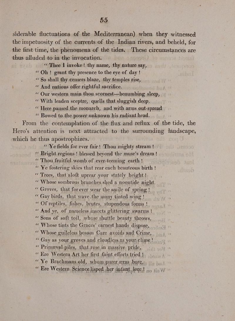 siderable fluctuations of the Mediterranean) when they witnessed the impetuosity of the currents of the Indian rivers, and beheld, for the first time, the phenomena of the tides. ‘I‘hese circumstances are thus alluded to in the invocation. [2 “Thee 1 invoke !. thy name, thy nature say, «Oh! grant thy presence to the eye of day! _ “ So shall thy censers blaze, thy temples rise, i « And nations offer rightful sacrifice. «* Our western main thou scornest—benumbing sleep, «¢ With leaden sceptre,; quells that sluggish deep. ‘« Here paused the monarch, and with arms out-spread “* Bowed to the power unknown his radiant head. From the contemplation of the flux and reflux of the tide, the Hero’s attention is next attracted to the surrounding landscape, which he thus apostrophizes. “ Ye fields for ever fair! Thou mighty stream ! ‘‘ Bright regions! blessed beyond the muse’s dream ! “ Thou fruitful womb of .ever-teeming earth ! « ¥e fostering skies that rear each beauteous birth ! “Trees, that aloft uprear your stately height! “‘ Whose sombrous branches shed a noontide night. “* Groves, that for ever wear the smile of spring id ** Gay birds, that wave the many tinted wing ! « Of reptiles, fishes, brutes, stupendous forms ! ee And ye, of nameless insects glittering swarms ! “‘ Sons of soft toil, whose shuttle beauty throws, «« Whose tints the Graces’ earnest hands dispose, “ Whose guileless bosom Care avoids and Crime, ““Gay as your groves and cloudless as your,clime ! | ‘“« Primeval-piles, that rose.in massive pride, “Ere Western Art her first faint efforts tried ! “Ye Brachmans old, whom; purer,eras: bore, 6. ),,,) > “ Ere Western Science lisped sher jinfant, Jone! .. yicv/ »